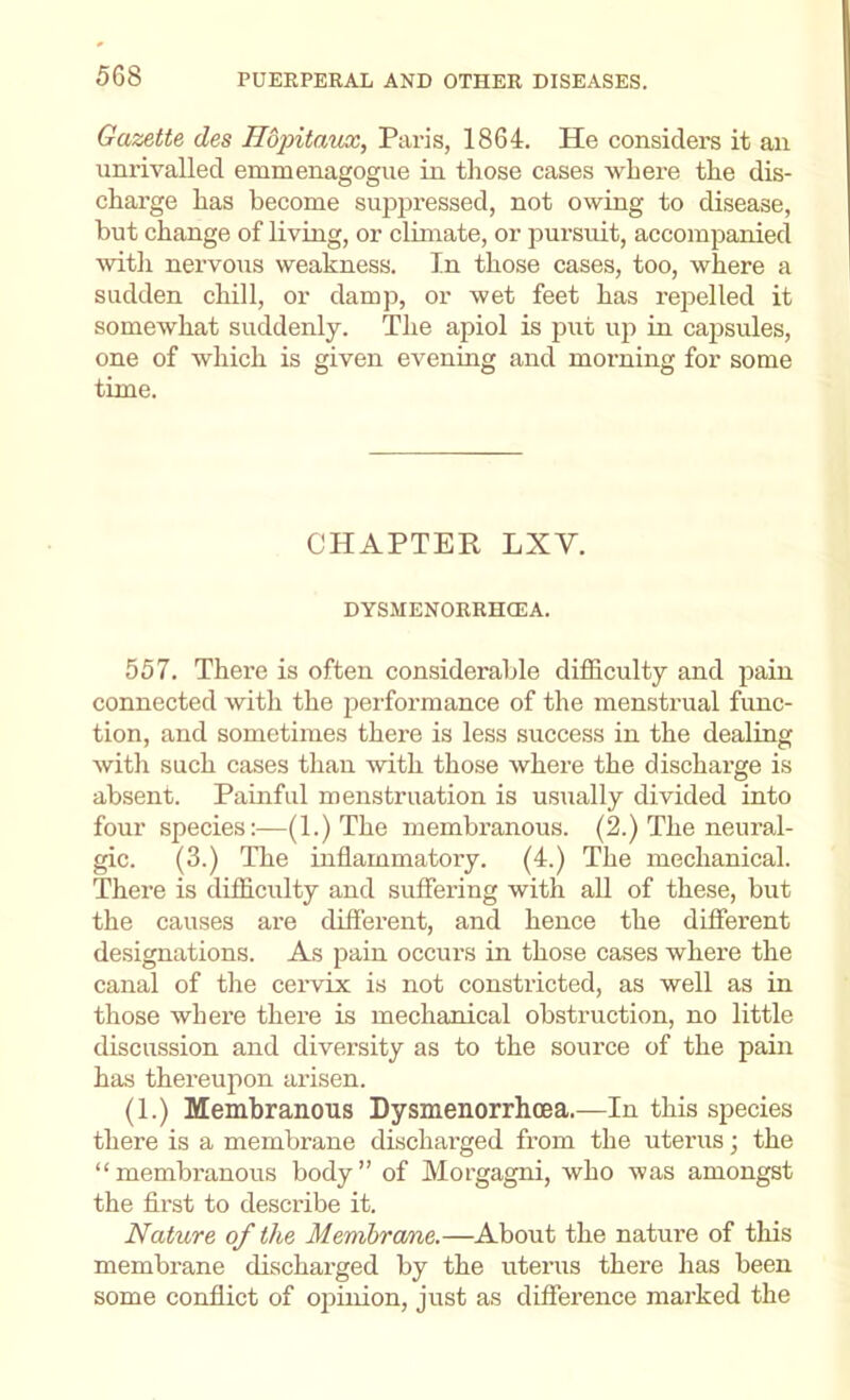Gazette des Hdpitaux, Paris, 1864. He considers it an unrivalled emmenagogue in those cases where the dis- charge has become suppressed, not owing to disease, but change of living, or climate, or pursuit, accompanied with nervous weakness. In those cases, too, where a sudden chill, or damp, or wet feet has repelled it somewhat suddenly. The apiol is put up in capsules, one of which is given evening and morning for some time. CHAPTER LXV. DYSMENORRHCEA. 557. There is often considerable difficulty and jiain connected with the performance of the menstrual func- tion, and sometimes there is less success in the dealing with such cases than with those where the discharge is absent. Painful menstruation is usually divided into four species:—(1.) The membranous. (2.) The neural- gic. (3.) The inflammatory. (4.) The mechanical. There is difficulty and suffering with aU of these, but the causes are different, and hence the different designations. As pain occurs in those cases where the canal of the cervix is not constricted, as well as in those where there is mechanical obstruction, no little discussion and diversity as to the source of the pain has thereupon arisen. (1.) Membranous Dysmenorrheea.—In this species there is a membrane discharged from the uterus; the “membranous body” of Morgagni, who was amongst the first to describe it. Nature of the Memhra/ne.—About the nature of this membrane discharged by the uterus there has been some conflict of opinion, just as difference marked the