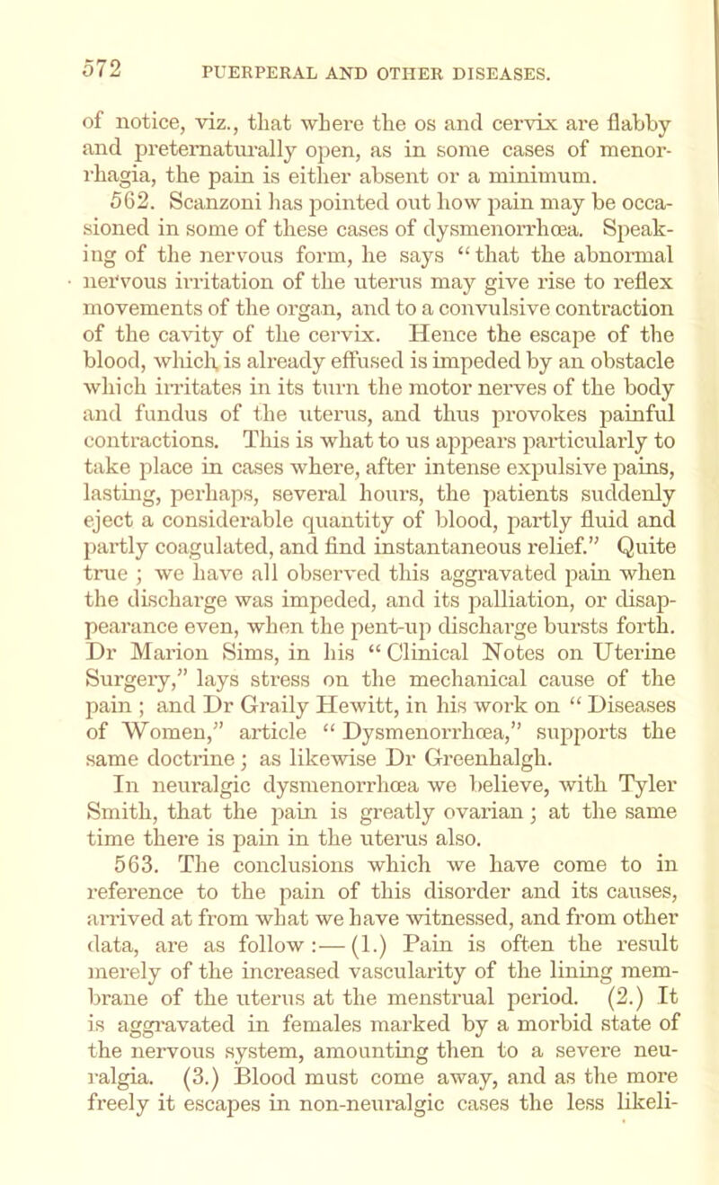 of notice, viz., that where the os and cervix are flabby and pretematm’ally open, as in some cases of menor- rhagia, the pain is either absent or a minimum. 562. Scanzoni lias ^lointed out how pain may be occa- sioned in some of these cases of dysmenorrhcea. Speak- ing of tlie nervous form, he says “that the abnonnal nervous irritation of the uterus may give rise to reflex movements of the organ, and to a convulsive contraction of the cavity of the cervix. Hence the escape of the blood, whicli, is already effused is impeded by an obstacle which imtates in its turn the motor nerves of the body and fundus of the uterus, and thus provokes painful contractions. This is what to us appears particulaiiy to take place in cases where, after intense expulsive 2)ains, lasting, perhaps, several hours, the patients suddenly eject a considerable quantity of blood, partly fluid and partly coagulated, and find instantaneous relief.” Quite true ; we have all observed this aggravated jiain when the discharge was impeded, and its palliation, or disap- pearance even, when the ^lent-uji discharge bursts forth. Dr Marion Sims, in his “Clinical Notes on Uterine Surgery,” lays stress on the meclianical cause of the pain ; and Dr Graily Hewitt, in his work on “ Diseases of Women,” article “ Dysmenorrhcea,” sujjjiorts the same doctrine ; as likewise Dr Greenhalgh. In neuralgic dysmenorrhcea we believe, with Tyler Smith, that the pain is greatly ovarian; at the same time there is pain in the uterus also. 563. The conclusions which we have come to in reference to the pain of this disorder and its causes, an-ived at from what we have witnessed, and from other data, are as follow:—(1.) Pain is often the result merely of the increased vascularity of the lining mem- brane of the uterus at the menstrual period. (2.) It is aggi’avated in females marked by a morbid state of the nervous system, amounting then to a severe neu- ralgia. (3.) Blood must come away, and as the more freely it escapes in non-neuralgic cases the less likeli-