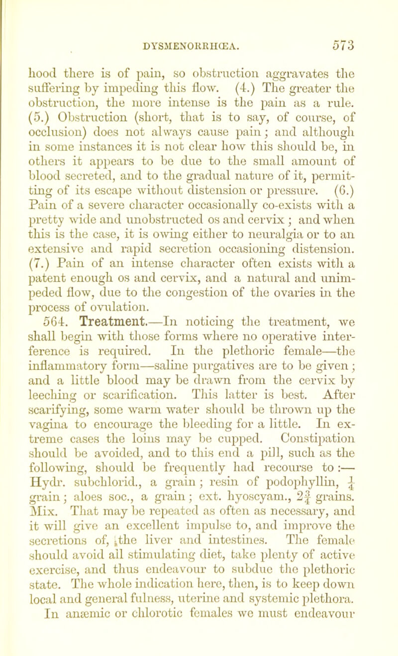 hood there is of pain, so obstruction aggravates the sufiering by impeding tliis flow. (4.) The greater the obstruction, the more mtense is the pain as a rule. (5.) Obstruction (short, that is to say, of course, of occlusion) does not always cause pain; and although in some instances it is not clear how this should be, in others it appears to be due to the small amount of blood secreted, and to the gi’adual nature of it, permit- ting of its escape witliout distension or ijressure. (G.) Pain of a sevei’e character occasionally co-exists with a pretty wide and unobstructed os and cervix ; and when this is the case, it is o^ving either to neuralgia or to an extensive and rapid secretion occasioning distension. (7.) Pain of an intense character often exists witli a patent enough os and cervix, and a natural and unim- peded flow, due to the congestion of the ovaries in the process of ovulation. 564. Treatment.—In noticing the treatment, we shall begin with those forms where no operative inter- ference is requu’ed. In the plethoric female—the inflammatory form—saHne purgatives are to be given; and a little blood may be drawn from the cervix by leeching or scarification. Tliis latter is best. After scarifying, some warm water shoifld be thrown up the vagina to encom’age the bleeding for a little. In ex- treme cases the loins may be cupped. Constipation should be avoided, and to this end a pill, such as the following, should be frequently had recourse to :— Hych'. subchlorid., a grain ; resin of podopliyllin, grain; aloes soc., a grain; ext. liyoscyam., 2| grains. Mix. That may be repeated as often as necessary, and it will give an excellent impulse to, and improve the secretions of, ^the liver and intestines. The female should avoid all stimulating diet, take plenty of active exercise, and thus endeavour to subdue tlio plethoric state. The whole indication here, then, is to keep down local and general fulness, uterme and systemic plethora. In antemic or chlorotic females wc must endeavour