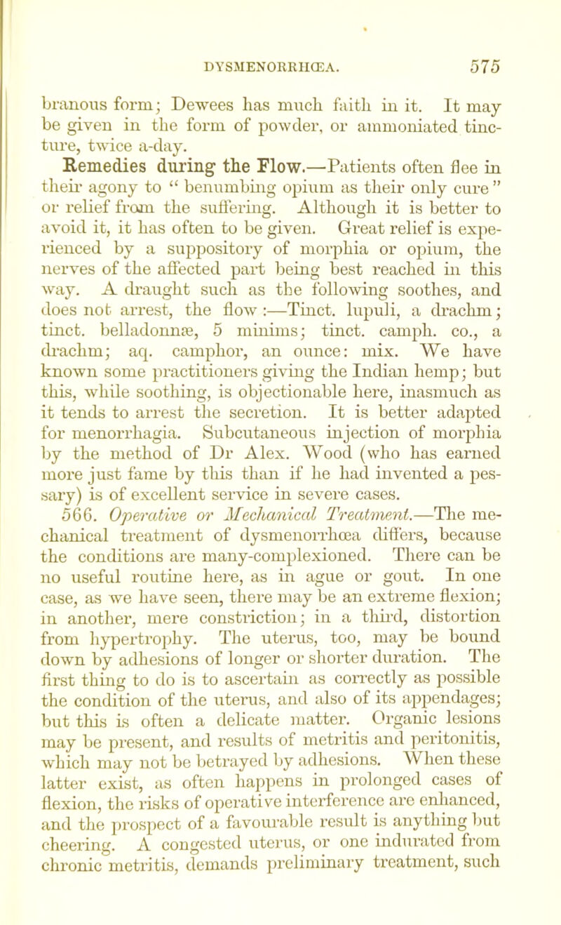 branoiis form; Dewees has miich faith in it. It may be given in the form of powder, or ammoniated tinc- ture, twice a-day. Remedies during the Flow.—Patients often flee in their agony to “ benumbing opium as their only cure ” or relief from the sntiermg. Although it is better to avoid it, it has often to be given. Great relief is expe- rienced by a suppository of morphia or opium, the nerves of the affected part being best reached in this way. A draught such as the following soothes, and does not arrest, the flow :—Tiiict. lupuli, a drachm; tinct. belladonnje, 5 minims; tinct. camph. co., a drachm; aq. camphor, an ounce: mix. We have known some practitiouei-s giving the Indian hemp; but this, while soothing, is objectionable here, inasmuch as it tends to arrest the secretion. It is better adapted for menorrhagia. Subcutaneous injection of morphia by the method of Dr Alex. Wood (who has earned more just fame by this than if he had invented a pes- sary) is of excellent service in severe cases. 566. Operative or Mechanical Treatment.—The me- chanical treatment of dysmenorrhoea differs, because the conditions are many-complexioned. There can be no useful routine here, as in ague or gout. In one case, as we have seen, there may be an extreme flexion; in another, mere constriction; in a third, distortion from hypertrophy. The uterus, too, may be bound down by adhesions of longer or shorter duration. The first thing to do is to ascertain as correctly as possible the condition of the uterus, and also of its appendages; but this is often a delicate matter. Organic lesions may be present, and results of metritis and peritonitis, which may not be betrayed by adhesions. When these latter exist, as often happens in prolonged cases of flexion, the risks of operative interference are enhanced, and the prospect of a favourable result is anything but cheering. A congested uterus, or one indurated from chronic metritis, demands preliminary treatment, such