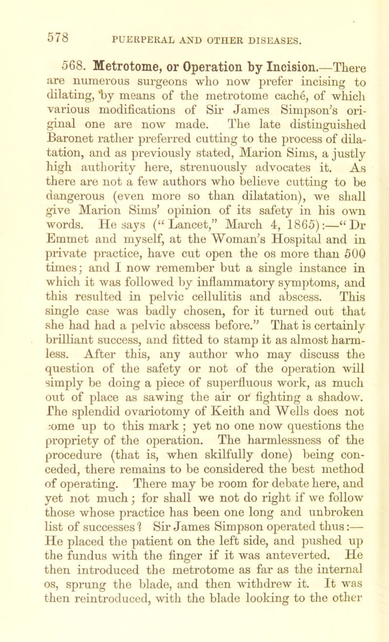 568. Metrotome, or Operation by Incision.—There are numerous surgeons who now prefer incising to dilating, 'by means of the metrotome cach6, of which various modifications of Su’ James Simpson’s ori- ginal one are now made. The late distinguished Baronet ratlier preferred cutting to the process of dila- tation, and as previously stated, Marion Sims, a justly high authority liere, strenuously advocates it. As there are not a few authors who believe cutting to be dangerous (even more so than dilatation), we shall give Marion Sims’ opinion of its safety in his own words. He says (“Lancet,” March 4, 1865):—“Dr Emmet and myself, at the Woman’s Hospital and in private practice, have cut open the os more than 500 times; and I now remember but a single instance in which it was followed by inflammatory symptoms, and this resulted in pelvic cellulitis and abscess. This single case was badly chosen, for it turned out that she had had a jielvic abscess before.” That is certainly brUliant success, and fitted to stamp it as almost harm- less. After this, any author who may discuss the question of the safety or not of the operation will simply be doing a piece of superfluous work, as much out of place as sawing the air or fighting a shadow. The splendid ovariotomy of Keith and Wells does not :ome up to this mark; yet no one now questions the propriety of the operation. The harmlessness of the procedure (that is, when skilfully done) being con- ceded, there remains to be considered the best method of operating. There may be room for debate here, and yet not much; for shall we not do right if we follow those whose practice has been one long and unbroken list of successes 1 Sir James Simpson operated thus:— He placed the patient on the left side, and pushed up the fundus with the finger if it was anteverted. He then introduced the metrotome as far as the internal os, sprung the blade, and then withdrew it. It was then reintroduced, with the blade looking to the other