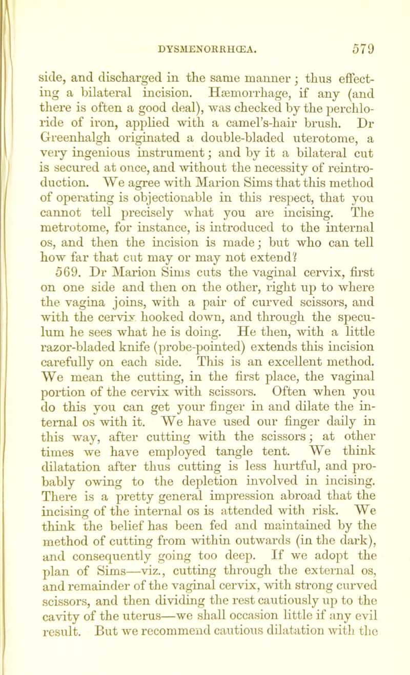 side, and discharged in the same manner ; thus effect- ing a bilateral incision. Hsemorrhage, if any (and there is often a good deal), was checked by the perchlo- ride of iron, apjjlied with a camel’s-hair brush. Dr Greenhalgh originated a double-bladed uterotome, a veiy ingenious instrument; and by it a bilateral cut is secured at once, and without the necessity of reintro- duction. We agree with Marion Sims that this method of operating is objectionable in this respect, that you cannot tell precisely what you are incising. The metrotome, for instance, is introduced to the inteimal os, and then the incision is made; but who can tell how far that cut may or may not extendf 569. Dr Marion Sims cuts the vaginal cervix, first on one side and then on the other, right up to where the vagina joins, with a pair of curved scissors, and with the cervix hooked down, and through the specu- lum he sees what he is doing. He then, with a little razor-bladed knife (probe-pointed) extends this incision carefully on each side. This is an excellent method. We mean the cutting, in the first place, the vaginal portion of the cervix with scissors. Often when you do this you can get your finger in and dilate the in- ternal os with it. We have used our finger daily in this way, after cutting with the scissors; at other times we have employed tangle tent. We think dilatation after thus cutting is less Irartful, and pro- bably owing to the depletion involved in incising. There is a pretty general impression abroad that the incising of the internal os is attended with risk. We think the belief has been fed and maintained by the method of cutting from within outwards (in the dark), and consequently going too deep. If we adopt the plan of Sims—viz., cutting through the external os, and I’emainder of the vaginal cervix, with sti’ong curved scissors, and then dividing the rest cautiously up to the cavity of the uteini.s—we shall occasion little if any evil result. But we recommend cautious dilatation with the