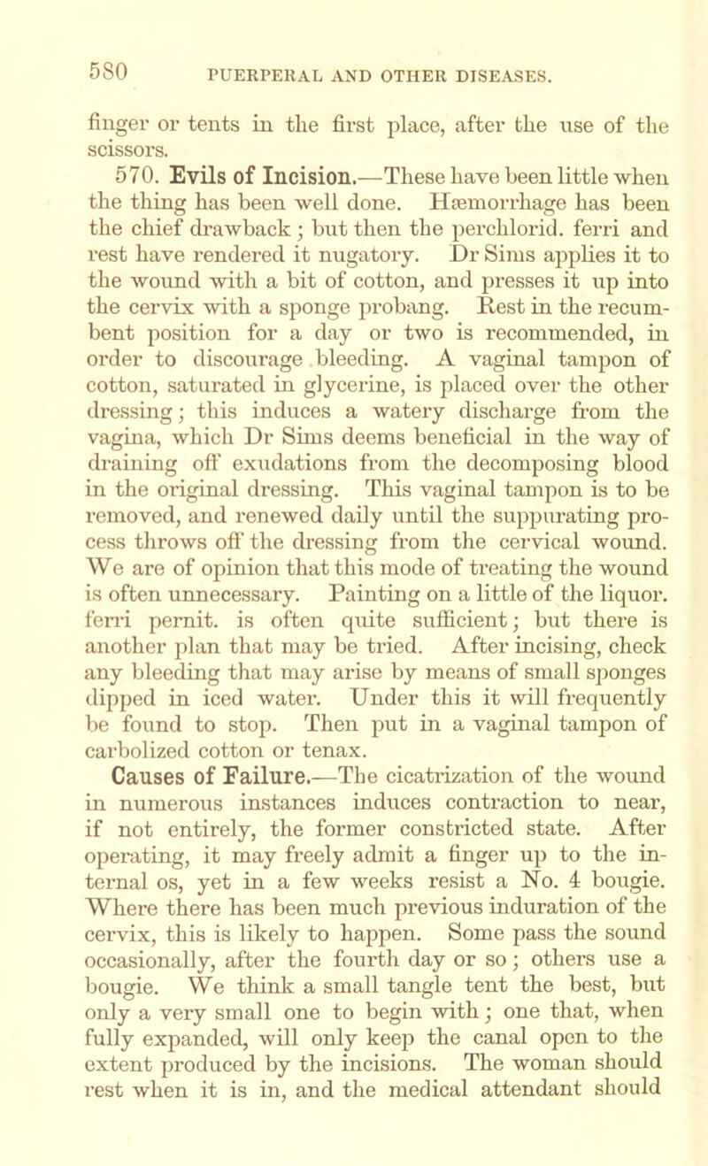 finger or tents in the first place, after the use of the scissors. 570. Evils of Incision.—These have been little when the thing has been well done. Htemorrhage has been the chief drawback ; but then the perchlorid. ferri and rest have rendered it nugatory. Dr Sims applies it to the wound with a bit of cotton, and presses it up into the cervix with a sponge probang. Rest in the recum- bent position for a day or two is recommended, in order to discourage bleeding. A vaginal tampon of cotton, saturated in glycerine, is placed over the other dressing; this induces a watery discharge from the vagina, which Dr Sims deems beneficial in the way of draining oft' exudations from the decomposing blood in the original dressing. This vaginal tampon is to be removed, and renewed daily until the suppurating pro- cess tlirows oft’ the dressing from tlie cervical wound. We are of opinion that this mode of treating the wound is often unnecessary. Painting on a little of the liquor, ferri pernit. is often quite sufficient; but there is another jilan that may be tried. After incising, check any bleeding that may arise by means of small sponges dipped in iced water. Under this it will frequently be found to stop. Then put in a vaginal tampon of carbolized cotton or tenax. Causes of Failure.—The cicati-ization of the wound in numerous instances induces contraction to near, if not entirely, the former constricted state. After operating, it may freely admit a finger up to the in- ternal os, yet in a few weeks resist a No. 4 bougie. Where there has been much previous induration of the cervix, this is likely to happen. Some pass the sound occasionally, after the fourth day or so; othei’S use a bougie. We think a small tangle tent the best, but only a very small one to begin with; one that, when fully expanded, will only keep the canal open to the extent produced by the incisions. The woman should rest Avhen it is in, and the medical attendant should