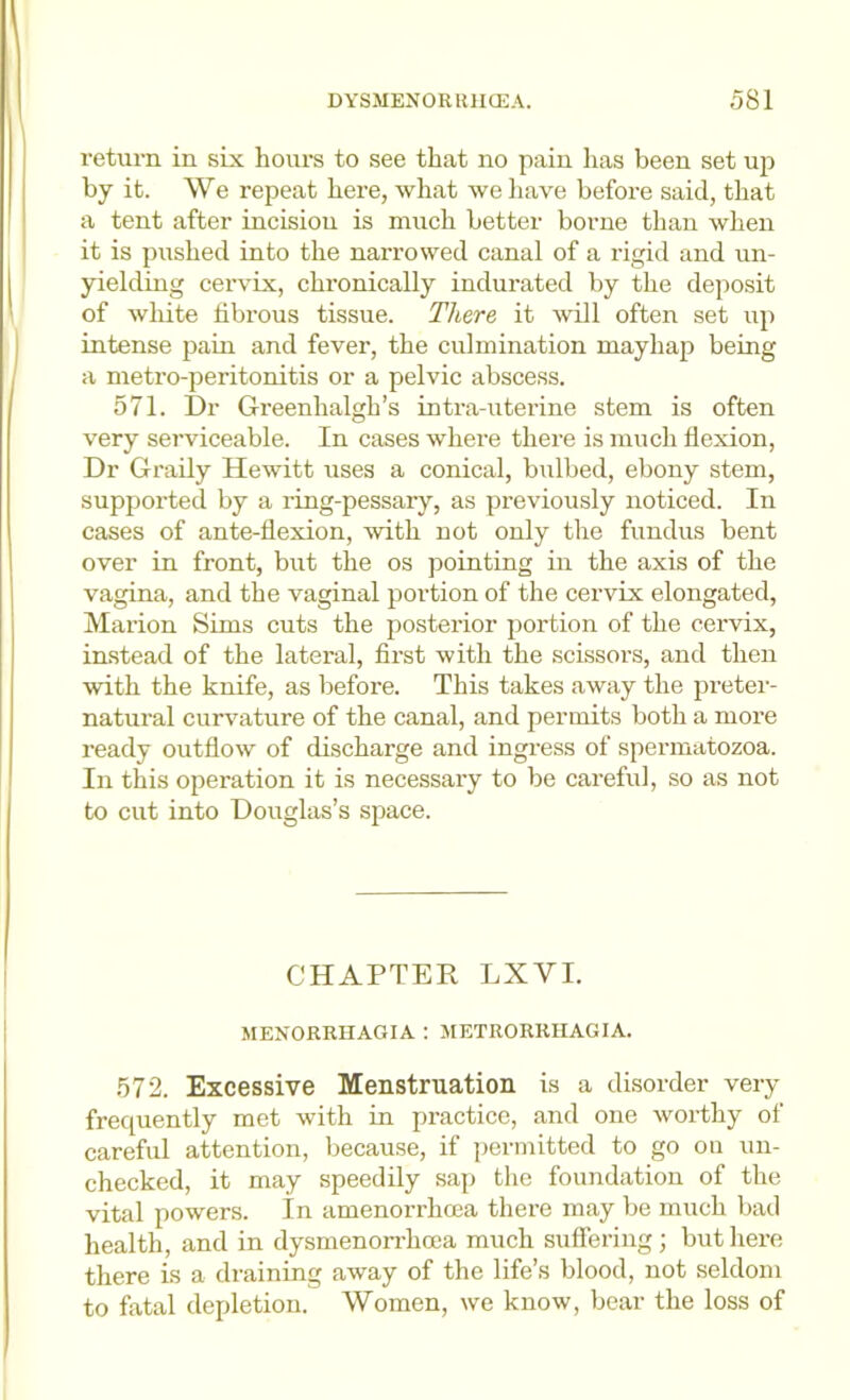 return in six hours to see that no pain lias been set up by it. We repeat here, what we have before said, that a tent after incision is much better borne than when it is pushed into the narrowed canal of a rigid and un- yielding cervix, chronically indurated by the deposit of white fibrous tissue. There it Avill often set up intense pain and fever, the culmination mayhap being a metro-peritonitis or a pelvic abscess. 571. I)r Greenhalgh’s intra-uterine stem is often very serviceable. In cases where there is much flexion, Dr Graily Hewitt uses a conical, bulbed, ebony stem, supported by a ring-pessary, as previously noticed. In cases of ante-flexion, with not only the fundus bent over in front, but the os pointing in the axis of the vagina, and the vaginal portion of the cervix elongated, Marion Sims cuts the posterior portion of the cervix, instead of the lateral, first with the scissors, and then with the knife, as before. This takes away the preter- natural curvature of the canal, and permits both a more ready outflow of discharge and ingress of spermatozoa. In this operation it is necessary to be careful, so as not to cut into Douglas’s space. CHAPTER LXVI. MENORRHAGIA : JIETRORRIIAGIA. 572. Excessive Menstruation is a disorder very frequently met with in practice, and one worthy of careful attention, because, if permitted to go ou un- checked, it may speedily sajj the foundation of the vital powers. In amenorrhoea there may be much bad health, and in dysmenoirhoca much suffering; but here there is a draining away of the life’s blood, not seldom to fatal depletion. Women, we know, bear the loss of