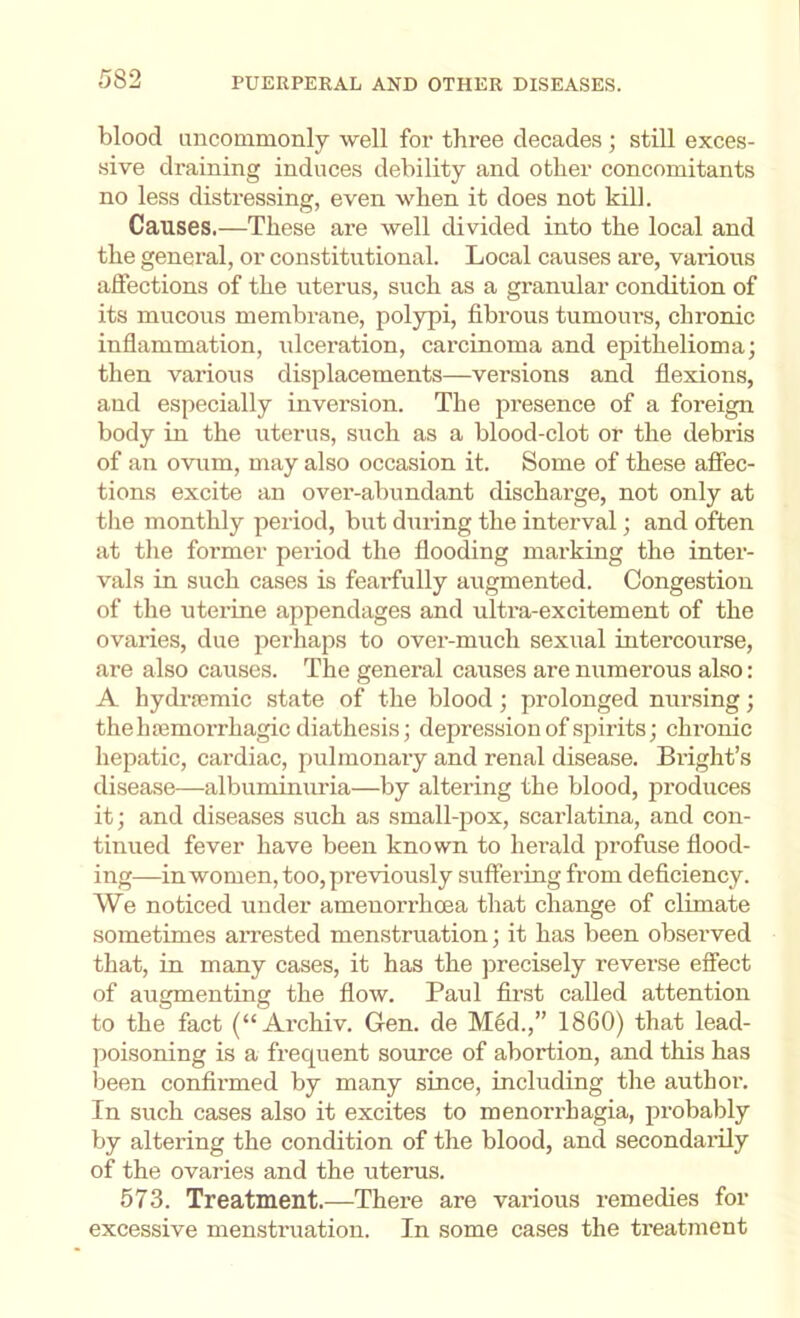 blood uncommonly well for three decades ; still exces- sive draining induces debility and other concomitants no less distressing, even when it does not kill. Causes.—These are well divided into the local and the general, or constitutional. Local causes are, various affections of the uterus, such as a granular condition of its mucous membrane, polypi, fibrous tumours, chronic inflammation, ulceration, carcinoma and epithelioma; then various displacements—versions and flexions, and especially inversion. The presence of a foreign body in the uterus, such as a blood-clot or the debris of an ovum, may also occasion it. Some of these afiec- tions excite an over-abundant discharge, not only at tlie monthly period, but during the interval; and often at the former peiiod the flooding marking the inter- vals in such cases is fearfully augmented. Congestion of the uterine appendages and ulti’a-excitement of the ovaries, due perhaps to over-much sexual intercourse, are also causes. The general causes are numerous also: A hydrjemic state of the blood; prolonged nursing; the haemorrhagic diathesis; depression of spirits; chronic hepatic, cardiac, pulmonary and renal disease. Bright’s disease—albuminuria—by altering the blood, produces it; and diseases such as small-pox, scarlatina, and con- tinued fever have been known to herald profuse flood- ing—in women, too, previously suffering from deficiency. We noticed under ameuorrhoea that change of climate sometimes aiTested menstruation; it has been observed that, in many cases, it has the precisely reverse effect of augmenting the flow. Paul finst called attention to the fact (“ Archiv. Gen. de Med.,” 1860) that lead- poisoning is a frequent source of abortion, and this has been confirmed by many since, including the authm-. In such cases also it excites to menorrhagia, probably by altering the condition of the blood, and secondarily of the ovaries and the uterus. 573. Treatment.-—^There are various remedies for excessive menstruation. In some cases the treatment