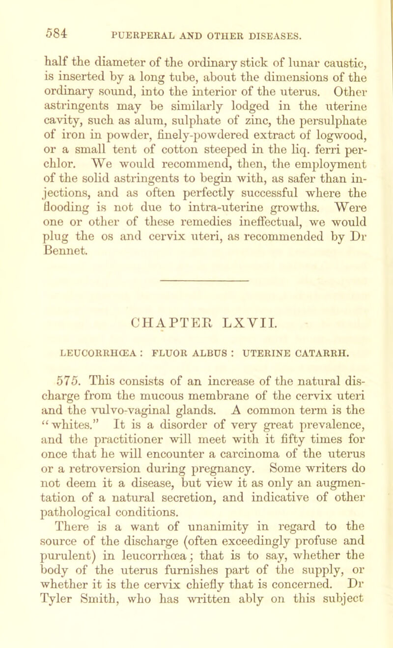half the diameter of the ordinary stick of lunar caustic, is inserted by a long tube, about the dimensions of the ordinary sound, into the interior of the uterus. Other astringents may be similarly lodged in the uterine cavity, such as alum, sulphate of zinc, the persulphate of iron in powder, finely-powdered extract of logwood, or a small tent of cotton steeped in the liq. ferri per- chlor. We would recommend, then, the employment of the solid astringents to begin with, as safer than in- jections, and as often perfectly successful where the flooding is not due to intra-uterine growths. Were one or other of these remedies ineffectual, we would plug the os and cervix uteri, as recommended by Dr Bennet. CHAPTER LXVII. LEUCORRHCEA ; FLUOR ALDUS: UTERINE CATARRH. 575. This consists of an increase of the natural dis- charge from the mucous membrane of the cervix uteri and the vulvo-vaginal glands. A common term is the “ whites.” It is a disorder of very gr-eat prevalence, and the practitioner will meet with it fifty times for once that he will encounter a carcinoma of the uterus or a retroversion during pregnancy. Some writers do not deem it a disease, but view it as only an augmen- tation of a natural secretion, and indicative of other pathological conditions. There is a want of unanimity in regard to the source of the discharge (often exceedingly jirofuse and purulent) in leucorrhcea; that is to say, whether the body of the uterus furnishes part of the supply, or whether it is the cervix chiefly that is concerned. Dr Tyler Smith, who has witten ably on this subject