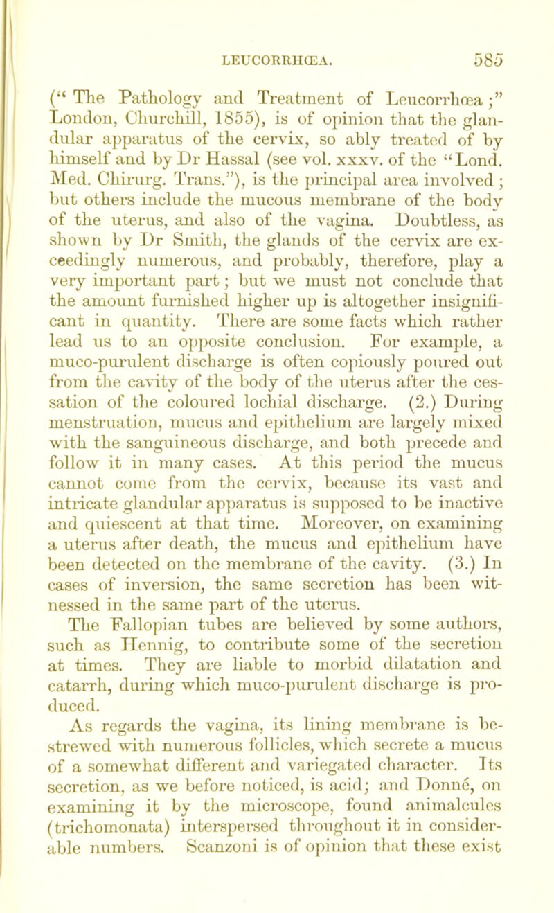 (“ The Pathology and Treatment of Leucorrhcca London, Churchill, 1855), is of opinion that the glan- dular apparatus of the cervix, so ably treated of by himself and by Dr Hassal (see vol. xxxv. of the “Lend, hied. Chiinrg. Trans.”), is the principal area involved ; but othei-s include tlie mucous membrane of the body of the uterus, and also of the vagina. Doubtless, as shown by Dr Smith, the glands of the cervix are ex- ceedingly numerous, and probably, therefore, play a very important part; but we must not conclude that the amount furnished higher up is altogether insignifi- cant in quantity. There are some facts which rather lead us to an opposite conclusion. For example, a muco-purulent discharge is often copiously poured out from the cavity of the body of the uterus after the ces- sation of the coloured lochial discharge. (2.) During menstruation, mucus and epithelium are largely mixed with the sanguineous discharge, and both precede and follow it in many cases. At this period the mucus cannot come from the cervix, because its vast and intricate glandular ap])aratus is supposed to be inactive and quiescent at that time. Moreover, on examining a uterus after death, the mucus and epithelium have been detected on the membrane of the cavity. (3.) In cases of inversion, the same secretion has been wit- nessed in the same part of the uterus. The Fallopian tubes are believed by some authors, such as Hennig, to contribute some of the secretion at times. They are liable to morbid dilatation and catarrh, during which muco-piirulent discharge is j)ro- duced. As regards the vagina, its lining membi'ane is be- strewed with numerous follicles, which secrete a muciis of a somewhat different and variegated character. Its secretion, as we before noticed, Ls acid; and Donne, on examining it by the micro.scope, found animalcules (trichomonata) interspersed throughout it in considei-- able numbers. Scanzoni is of opinion that the.se exist