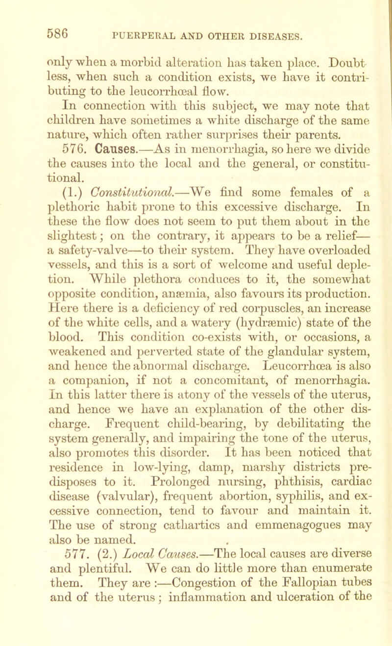 only when a morbid alteration has taken place. Doubt less, when such a condition exists, we have it contri- buting to the leucorrhoeal flow. In connection with this subject, we may note that children have soriietimes a white discharge of the same nature, which often rather surprises theii’ parents. 576. Causes.—As in menorrhagia, so here we divide the causes into the local and the general, or constitu- tional. (1.) Constitutional.—We find some females of a plethoric habit prone to this excessive discharge. In these the flow does not seem to put them about in the slightest; on the contrary, it appears to be a relief— a safety-valve—to their system. They have overloaded vessels, and this is a sort of welcome and useful deple- tion. While plethora conduces to it, the somewhat opposite condition, anajmia, also favoui’s its production. Here there is a deficiency of red corpuscles, an increase of the white cells, and a watery (hydrsemic) state of the blood. This condition co-exists with, or occasions, a weakened and perverted state of the glandular .system, and hence the abnormal discharge. Leucoi-rhoea is also a companion, if not a concomitant, of menorrhagia. In this latter there is atony of the vessels of the uterus, and hence we have an explanation of the other dis- charge. Frequent child-bearing, by debilitating the system generally, and impairing the tone of the uterus, also promotes this disorder. It has been noticed that residence in low-lying, damp, marshy districts pre- disposes to it. Prolonged nursing, phthisis, cardiac disease (valvular), frequent abortion, syphilis, and ex- cessive connection, tend to favour and maintain it. The use of strong cathartics and emmenagogues may also be named. 577. (2.) Local Causes.—The local causes are diverse and plentiful. We can do little more than enumerate them. They are :—Congestion of the Fallopian tubes and of the uterus ; inflammation and ulceration of the