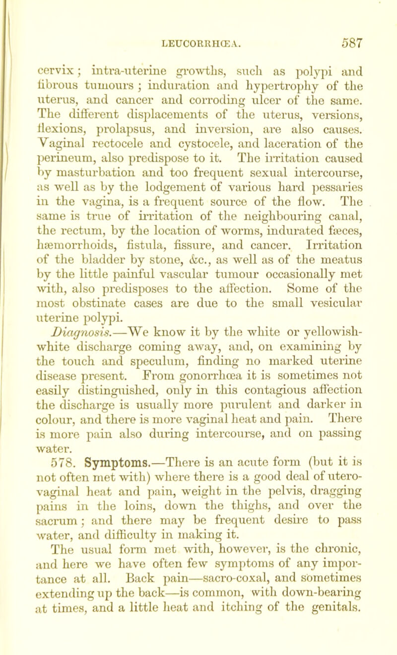 cervix; intra-utei’ine gi-owtlis, such as polypi and tibrous tumours ; induration and liypertrophy of tlie iiterus, and cancer and corroding ulcer of the same. The different displacements of the uterus, versions, flexions, prolapsus, and inversion, are also causes. Vaginal rectocele and cystocele, and laceration of the perineum, also predispose to it. The irritation caused by mastiu’bation and too frequent sexual intercourse, as well as by the lodgement of various hard pessaries in the vagina, is a frequent source of the flow. The same is true of ii’ritation of the neighbouring canal, the rectum, by the location of worms, indurated fteces, hffimon'hoids, fistula, fissure, and cancer. Irritation of the bladder by stone, &c., as well as of the meatus by the little painful vascular tumour occasionally met mth, also predisposes to the affection. Some of the most obstinate cases are due to the small vesicular uterine polypi. Diagnosis.—We know it by the white or yellowish- white discharge coming away, and, on examining by the touch and speculum, finding no marked uterine disease present. From gonorrhcea it is sometimes not easily distingiiished, only in this contagious affection the discharge is usually more puiailent and darker in colour, and there is more vaginal heat and pain. There is more pain also dui-ing intercourse, and on passing water. 578. Symptoms.—There is an acute form (but it is not often met with) where there is a good deal of utero- vaginal heat and pain, weight in the pelvis, dragging pains in the loins, down the thighs, and over the sacnim; and there may be frequent desii-e to pass water, and difficulty in making it. The usual form met -with, however, is the chronic, and here we have often few symptoms of any impor- tance at all. Back pain—sacro-coxal, and sometimes extending up the back—is common, with down-bearing at times, and a little heat and itching of the genitals.