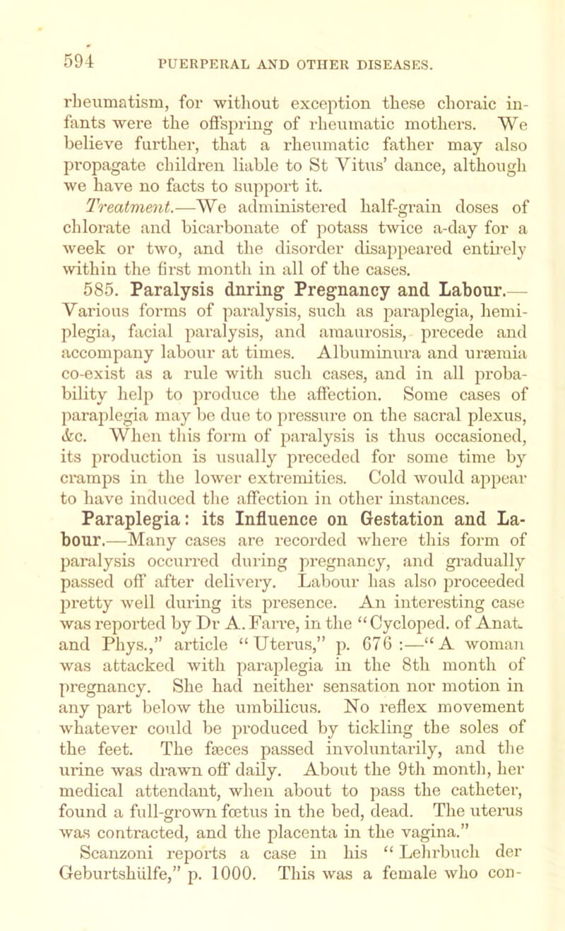 rbeimiatism, for without exception these choraic in- fants were the offspring of rheumatic mothers. We believe further, that a rheumatic father may also propagate children liable to St Vitus’ dance, although we have no facts to support it. Treatment.—We administered half-grain doses of chlorate and bicarbonate of potass twice a-day for a week or two, and the disorder disappeared entii-ely wthin the first month in all of the cases. 585. Paralysis dnring Pregnancy and Labour.— Various forms of paralysis, such as paraplegia, hemi- plegia, facial paralysis, and amaurosis, precede and accompany labour at times. Albuminura and uraemia co-exist as a rule with such cases, and in all proba- bility help to jiroduce the affection. Some cases of parajilegia may be due to pressure on the sacral plexus, ikc. When tliis form of paralysis is thus occasioned, its production is usually pi'eceded for some time by cramps in the lower extremities. Cold would appear to have induced tlie affection in other instances. Paraplegia: its Influence on Gestation and La- bour.—Many cases are recorded where this form of paralysis occurred during jiregnancy, and gradually passed off after delivery. Labour has also proceeded pretty well during its ju'esence. An interesting case was reported by Dr A. Farre, in the “ Cycloped. of Anat. and Phys.,” article “Uterus,” p. C76 :—“A woman was attacked with paraplegia in the 8tli month of pregnancy. She had neither sensation nor motion in any part below the umbilicus. No reflex movement whatever could be produced by tickling the soles of the feet. The fasces passed involuntarily, and tlie urine was drawn off daily. About the 9th month, her medical attendant, when about to pass the catheter, found a full-grown foetus in the bed, dead. The uteins was contracted, and the placenta in the vagina.” Scanzoni reports a case in his “ Lehrbuch der Geburtshiilfe,” p. 1000. This was a female who con-