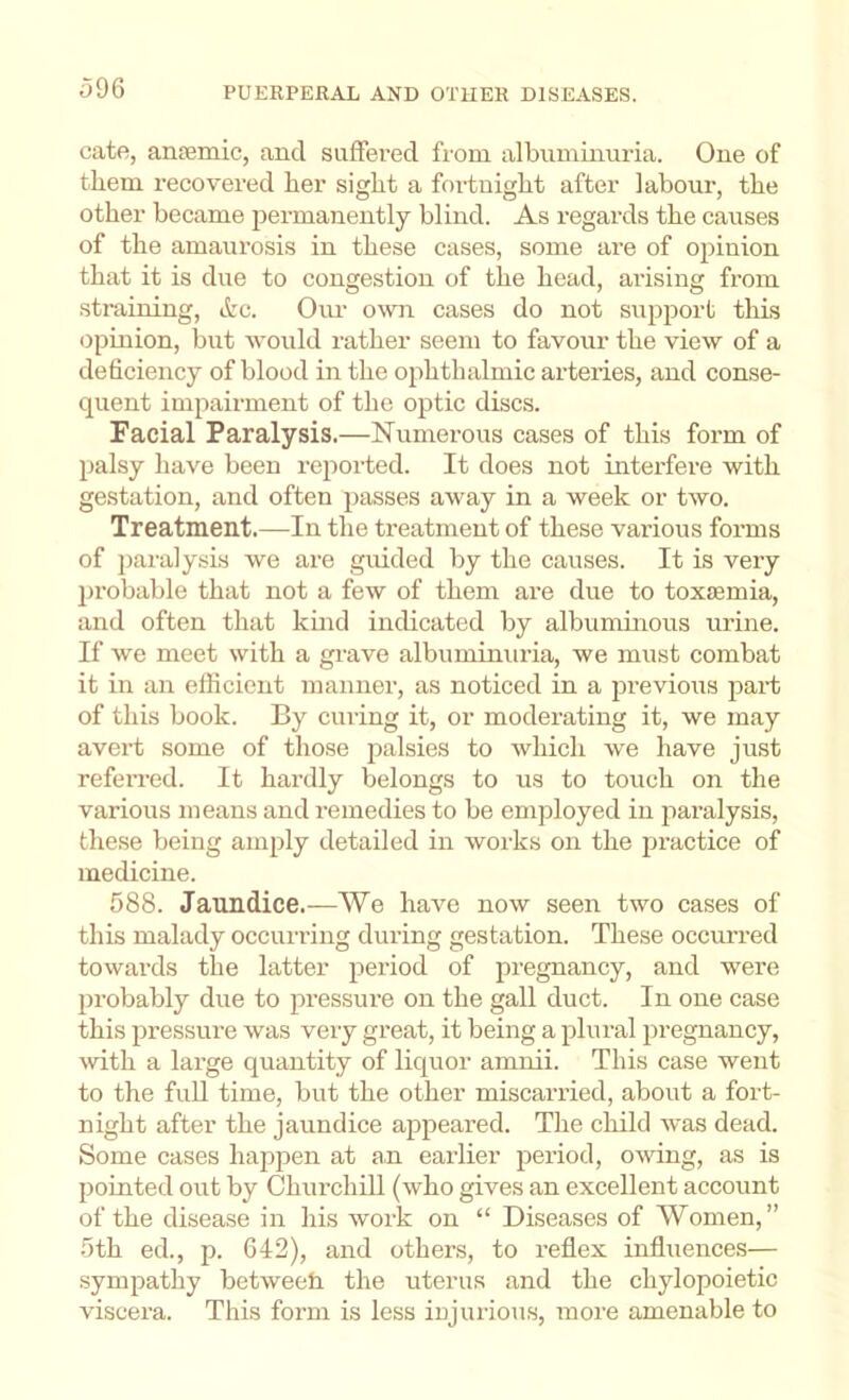 cate, ansemic, and suffered from albuminuria. One of them recovered her sight a fortnight after labour, the other became 23ermanently blind. As regards the causes of the amaurosis in these cases, some are of oj^inion that it is due to congestion of the head, arising from straining, ttc. Oiu- own cases do not suj^iDort this ojimion, but would rather seem to favour the view of a deficiency of blood in the ojihthalmic arteries, and conse- quent inq^airment of the optic discs. Facial Paralysis.—Numerous cases of this form of 2)alsy have been reiiorted. It does not interfere with gestation, and often j:)asses away in a week or two. Treatment.—In the treatment of these vaiious forms of pai-alysis we are guided by the causes. It is very ])robable that not a few of them are due to toxemia, and often that kind indicated by albuminous urine. If we meet with a grave albuminuria, we must combat it in an efficient manner, as noticed in a 2Di’evio\is jiart of this book. By curing it, or moderating it, we may avert some of those ]:)alsies to which we have just refen’ed. It hardly belongs to us to touch on the various means and remedies to be employed in jiaralysis, these being am^jly detailed in works on the practice of medicine. 588. Jaundice.—We have now seen two cases of this malady occuriing during gestation. These occurred towards the latter jieriod of pregnancy, and were jjrobably due to jiressure on the gall duct. In one case this jiressure was very great, it being a f>lural jn-egnancy, with a large quantity of liquor amnii. This case went to the full time, but the other miscarried, about a fort- night after the jaundice aj)peared. The child was dead. Some cases happen at an earlier jDeriod, owing, as is 2)ointed out by Churchill (who gives an excellent account of the disease in his work on “ Diseases of Women,” 5th ed., 642), and others, to reflex influences— symj^athy betweeh the uterus and the chylopoietic viscera. This form is less iujurious, more amenable to