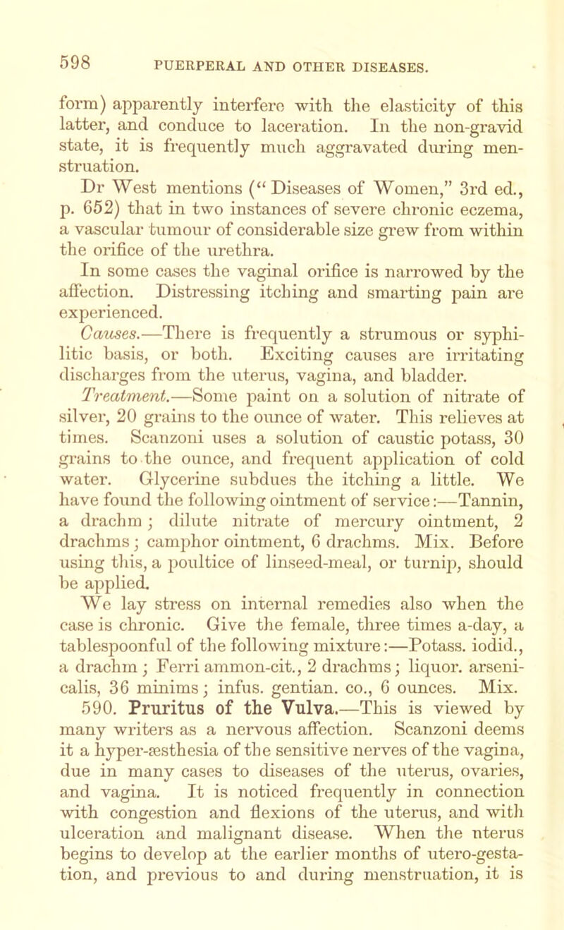 form) apparently interfere with the elasticity of this latter, and conduce to laceration. In the non-gravid state, it is frequently much aggravated diming men- struation. Dr West mentions (“Diseases of Women,” 3rd ed., p. 652) that in two instances of severe chronic eczema, a vascular tumour of considerable size grew from within the orifice of the urethra. In some cases the vaginal orifice is narrowed by the affection. Distressing itching and smarting pain are experienced. Catises.-—There is frequently a strumous or syphi- litic basis, or both. Exciting causes are irritating discharges from the uterus, vagina, and bladder. Treatment.—Some paint on a solution of nitrate of silver, 20 grains to the ounce of water. This relieves at times. Scanzoni uses a solution of caustic potass, 30 grains to the ounce, and frequent application of cold water. Glycerine subdues the itching a little. We have found the following ointment of service:—Tannin, a drachm; dilute nitrate of mercury ointment, 2 drachms; camphor ointment, 6 drachms. Mix. Before using this, a poultice of linseed-meal, or turnqi, should be applied. We lay stress on internal remedies .also when the case is chronic. Give the female, three times a-day, a tablespoonful of the following mixture:—Potass, iodid., a drachm ; Ferri ammon-cit., 2 drachms; liquor, arseni- calis, 36 minims; infus. gentian, co., 6 ounces. Mix. 590. Pruritus of the Vulva.—This is viewed by many writers as a nervous affection. Scanzoni deems it a hyper-ffisthesia of the sensitive nerves of the vagina, due in many cases to diseases of the uterus, ovaries, and vagina. It is noticed frequently in connection with congestion and flexions of the uterus, and with ulceration and malignant disease. When the uterus begins to develop at the earlier months of utero-gesta- tion, and previous to and during menstruation, it is