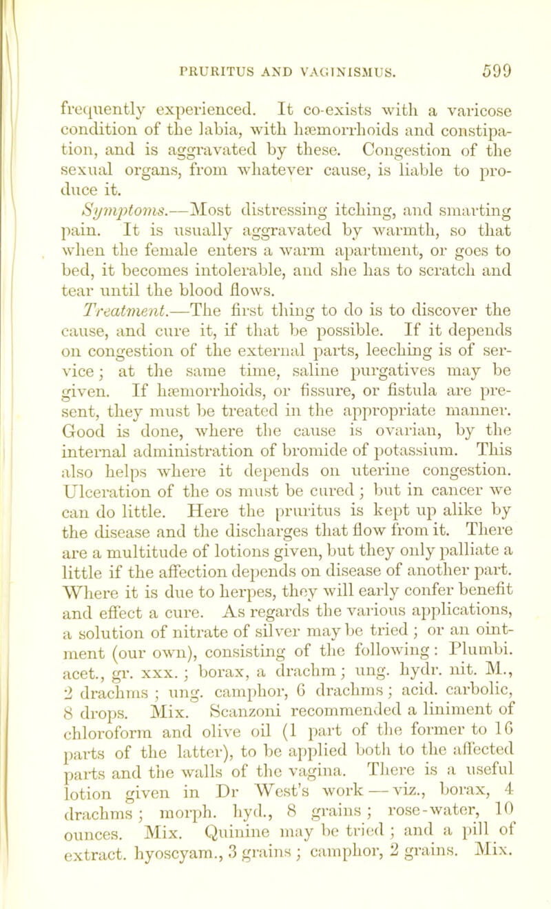 frequently experienced. It co-exists with a varicose condition of the labia, with luemorrhoids and constipa- tion, and is aggravated by these. Congestion of the sexual organs, from whatever cause, is liable to pro- duce it. Si/m2)to7HS.—Most distressing itching, and smarting ]iain. It is usually aggravated by warmth, so that when the female entex’s a warm apartment, or goes to bed, it becomes intolerable, and she has to scratch and tear until the blood flows. Treatment.—The first thing to do is to discover the cause, and cure it, if that be possible. If it depends on congestion of the external pai-ts, leeching is of ser- vice ; at the same time, saline pui'gatives may be given. If haemorrhoids, or fissiu'e, or fistula ai’e pre- sent, they must be treated in the appropriate mannex'. Good is done, where the cause is ovailan, by the internal administration of bromide of potassium. This also helps where it depends on uterine congestion. Ulcei-ation of the os must be cured; but in cancer we can do little. Here the pruritus is kept up alike by the disease and the discharges that flow from it. There are a multitude of lotions given, but they only palliate a little if the affection dejiends on disease of another part. Whei’e it is due to herpes, they will early confer benefit and effect a cure. As regards the various applications, a solution of nitrate of silver may be tried ; or an oint- ment (our own), consisting of the folloAving; Plumbi. acet., gr. xxx.; borax, a drachm; ung. hydi-. nit. M., 2 drachms ; ung. camphoi’, G drachms; acid, cai’bolic, 8 drops. Mix. Scanzoni recommended a Imiment of chloroform and olive oil (1 part of the former to IG parts of the lattci'), to be applied both to the affected pai-ts and the walls of the vagina. There is a useful lotion given in Dr We.st’s woi’k — viz., boi'ax, 4 drachms; morph, hyd., 8 grains; rose-water, K) ounces. Mix. Quinine may be tried ; and a pill of extract, hyoscyam., 3 grains ; camphor, 2 gi-ains. Mix.