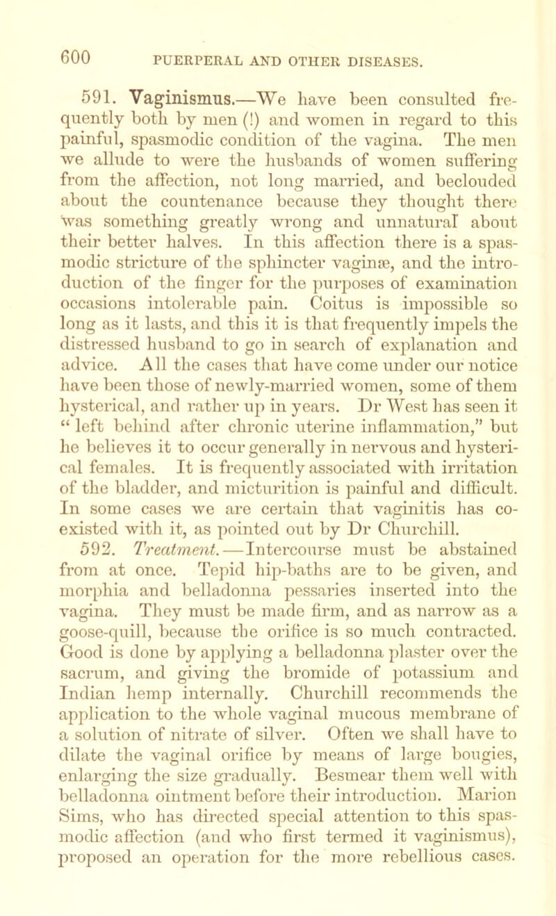 591. Vaginismus.—We have been consulted fre- quently both by men (!) and women in regard to this painful, spasmodic condition of the vagina. The men we allude to were the husbands of women suffering from the affection, not long married, and beclouded about the countenance because they thought there was something greatly wrong and unnatural about their better halves. In this affection there is a spas- modic stricture of the sphincter vaginsB, and the intro- duction of the finger for the puiposes of examination occasions intolerable pain. Coitus is impossible so long as it lasts, and this it is that frequently impels the distressed husband to go in search of explanation and advice. All the cases that have come under our notice have been those of newly-married women, some of them hysterical, and rather up in years. Dr West has seen it “ left behind after chronic uterine inflammation,” but he believes it to occur generally in nervous and hysteri- cal females. It is frequently associated with irritation of the bladder, and micturition is painful and difficult. In some cases we are certain that vaginitis has co- existed with it, as pointed out by Dr Churchill. 592. Treatment. — Intercourse must be abstained from at once. Tepid hip-baths ai'e to be given, and morphia and belladonna pessaries inserted into the vagina. They must be made firm, and as narrow as a goose-quill, because the orifice is so much contracted. Good is done by applying a belladonna plaster over the sacrum, and giving the bromide of potassium and Indian hemp internally. Churchill recommends the application to the whole vaginal mucous membrane of a solution of nitrate of silver. Often we shall have to dilate the vaginal orifice by means of large bougies, enlarging the size gradually. Besmear them well with belladonna ointment before their introduction. Marion Sims, who has directed special attention to this spas- modic affection (and who first termed it vaginismus), jn'oposed an operation for the more rebellious cases.