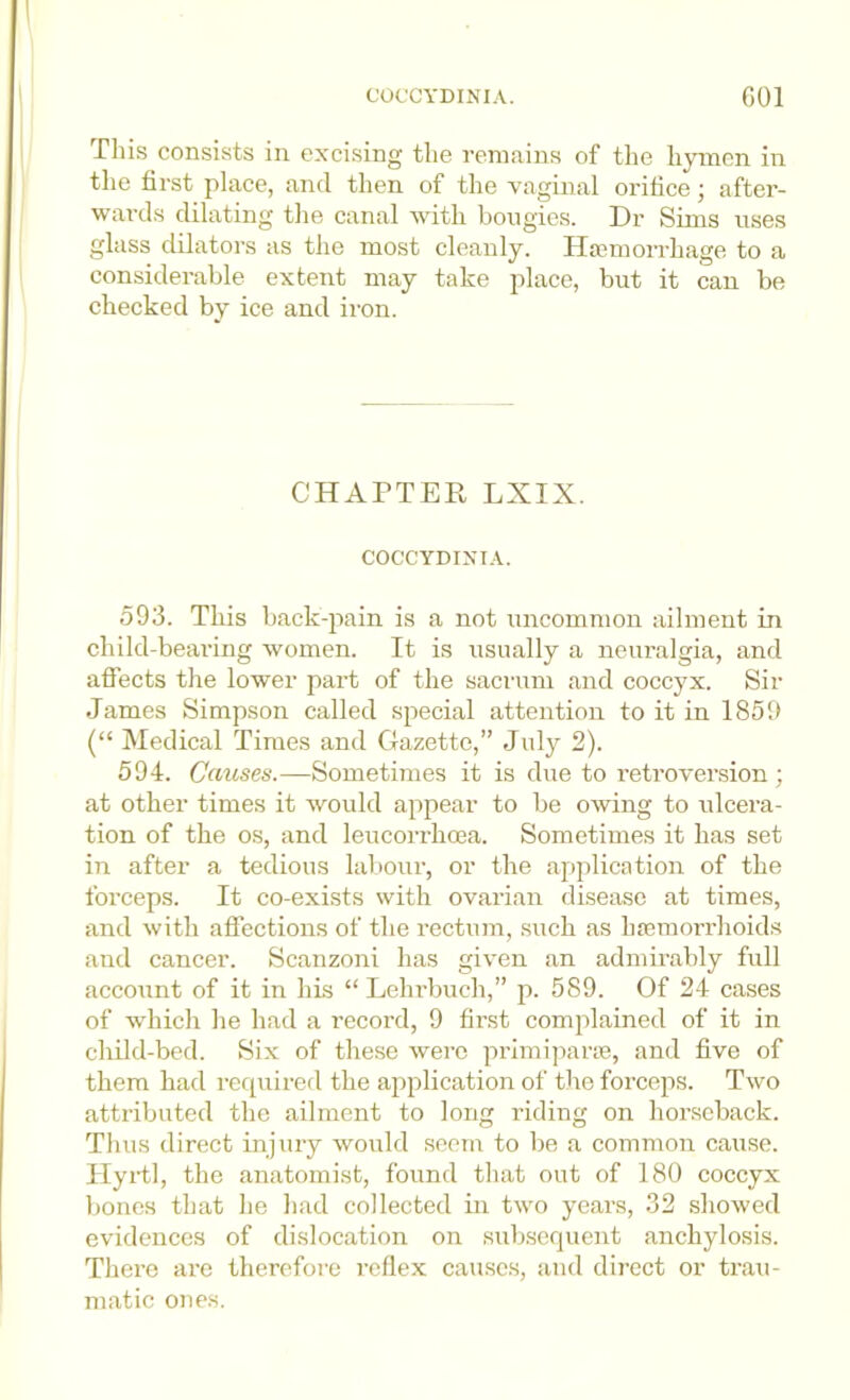 COCCYDINIA. GOl Phis consists in excising the remains of the hymen in the first place, and then of the vaginal orifice; after- wai-ds dilating the canal with bougies. Dr Sinis rises glass dilators as the most cleanly. Haemorrhage to a considerable extent may take place, but it can be checked by ice and iron. CHAPTER LXIX. COCCYDIXT.r. 593. This back-^iain is a not uncommon ailment in child-bearing women. It is usually a neuralgia, and afi’ects the lower part of the saci'um and coccyx. Sir James Simpson called special attention to it in 1859 (“ Medical Times and Gazette,” July 2). 594. Causes.—Sometimes it is due to retroversion; at other times it would appear to be owing to ulcei'a- tion of the os, and leucorrhoea. Sometimes it has set in after a tedious laliour, or the application of the forceps. It co-exists with ovarian disease at times, and with affections of the rectum, such as haemorrhoids and cancer. Scanzoni has given an admirably full account of it in his “ Lehrbuch,” p. 589. Of 24 cases of which he had a record, 9 fir.st complained of it in cliild-bed. Six of these were primiparie, and five of them had required the application of the forceps. Two attributed the ailment to long riding on horseback. Thus direct injury would seem to be a common cause. Hyi-tl, the anatomist, found that out of 180 coccyx bones that he had collected in two years, 32 showed evidences of dislocation on subsequent anchylosis. There are therefore reflex causes, and direct or trau- matic ones.