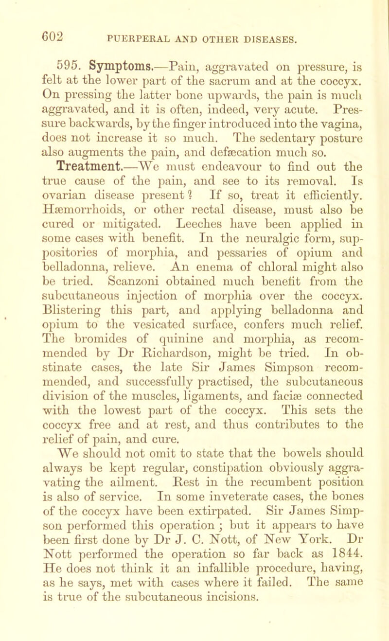 595. Symptoms.—Pain, aggravated on pressure, is felt at the lower part of the sacrum and at the coccyx. On pressing the latter bone upwards, the pain is much aggravated, and it is often, indeed, very acute. Pres- sure backwards, by the finger introduced into the vagina, does not increase it so mvich. The sedentary j^osture also augments the pain, and defecation much so. Treatment.—We must endeavour to find out the true cause of the pain, and see to its removal. Is ovarian disease present 1 If so, treat it efficiently. Hajmorrhoids, or other rectal disease, must also be cured or mitigated. Leeches have been applied in some cases with benefit. In the neuralgic form, sup- positories of morphia, and j^essaries of opium and belladomia, relieve. An enema of chloral might also be tried. Scanzoni obtained much benefit from the subcutaneous injection of morphia over the coccyx. Blistering this part, and applying belladonna and opium to the vesicated surface, confers much relief. The bromides of cpiinine and morphia, as recom- mended by Dr Richardson, might be tried. In ob- stinate cases, the late Sir James Simpson recom- mended, and successfully practised, the subcutaneous division of the muscles, ligaments, and facise connected with the lowest part of the coccyx. This sets the coccyx free and at rest, and thus contributes to the relief of pain, and cure. We should not omit to state that the bowels should always be kept regular, constipation obviously aggra- vating the ailment. Rest in the recumbent position is also of service. In some inveterate cases, the bones of the coccyx have been extirpated. Sir James Simp- son performed this operation ; but it appears to have been first done by Dr J. C. Nott, of New York. Dr Nott performed the operation so far back as 1844-. He does not think it an infallible procedure, having, as he says, met with cases where it failed. The same is tnie of the siibcutaneous incisions.