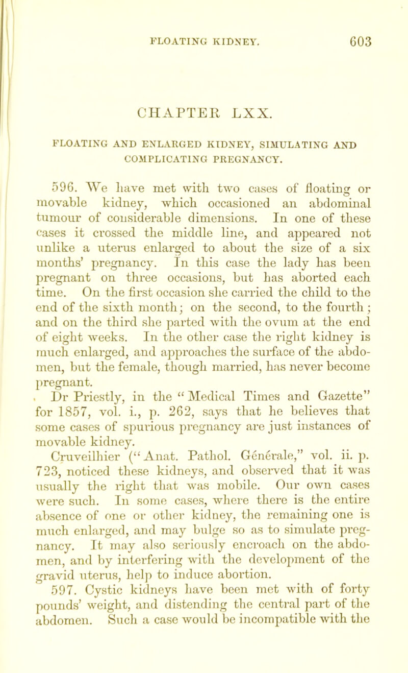 CHAPTER LXX. FLOATING AND ENLARGED KIDNEY, SIMULATING AND COMPLICATING PREGNANCY. 596. We have met with two cases of floatius: or movable kidney, which occasioned an abdominal tumour of considerable dimensions. In one of these cases it crossed the middle line, and appeared not unlike a uterus enlarged to about the size of a six months’ jiregnancy. In this case the lady has been pregnant on three occasions, but has aborted each time. On the first occasion she carried the child to the end of the sixth month; on the second, to the foiu’th ; and on the third she parted with the ovum at the end of eight weeks. In the other case the right kidney is much enlarged, and approaches the surface of the abdo- men, but the female, though married, has never become pregnant. . Hr Priestly, in the “ Medical Times and Gazette” for 1857, vol. i., p. 262, says that he believes that some cases of spurious jiregnancy are just instances of movable kidney. Cruveilhier (“Anat. Pathol. Generale,” vol. ii. j). 723, noticed these kidneys, and observed that it was usually the right that was mobile. Our own cases were such. In some cases, wheie there is the entire absence of one or other kidney, the remaining one is much enlarged, and may bulge so as to simulate preg- nancy. It may also seriously encroach on the abdo- men, and by interfei’ing with the development of the gravid uterus, help to induce abortion. 597. Cystic kidneys have been met with of forty pounds’ weight, and distending the central part of the abdomen. Such a case would be incompatible with the