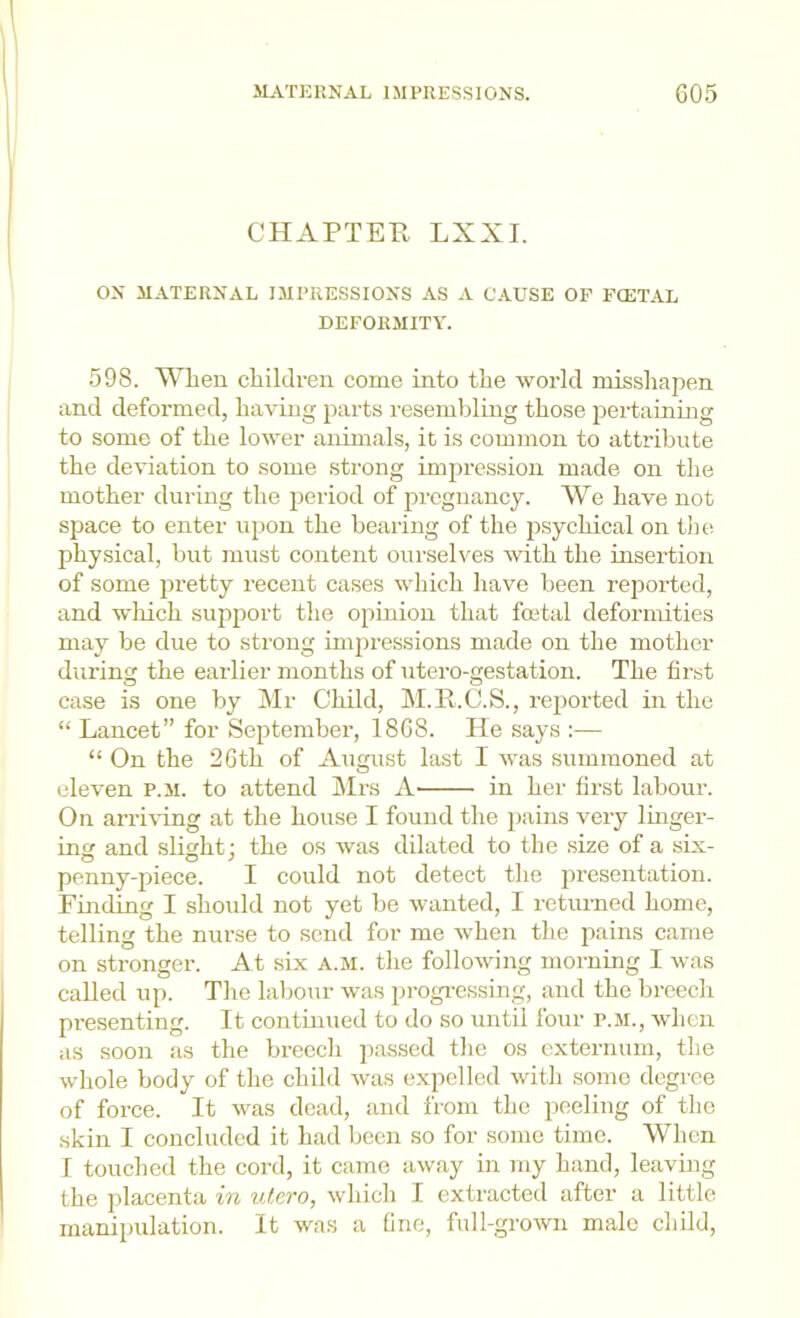 CHAPTEH LXXI. ON MATERNAL IMPRESSIONS AS A CAUSE OF FCETAL DEFORMITY. 598. When children come into the world misshapen and deformed, having parts resembling those pertaining to some of the lower animals, it is common to attribute the de\nation to some strong impi-ession made on the mother during the iieriod of pregnancy. We have not space to enter upon the bearing of the psychical on the physical, but must content ourselves with the insertion of some jM’etty recent cases which have been reported, and wliich support the opinion that foetal deformities may be due to strong impressions made on the mother diu'ing the earlier months of utero-gestation. The first case is one by Mr Child, M.H.C.S., reported in the “ Lancet” for September, 1868. He says :— “ On the 26th of August last 1 was summoned at eleven p.m. to attend Mrs A in her first labour. On arri-vung at the house I found the pains very linger- in and slight; the os was dilated to the size of a six- penny-piece. I could not detect the presentation. Finding I should not yet be wanted, I returned home, telling the nurse to send for me when the pains came on stronger. At six a.m. the following morning I was called up. The labour was progi’essing, and the breech presenting. It continued to do so until four p.m., when as soon as the breecli passed the os externum, the whole body of the child was expelled with some degree of force. It was dead, and from the peeling of the skin I concluded it had been so for some time. When I touched the cord, it came away in my hand, leaving the placenta in utero, which I extracted after a little manipulation. It was a fine, full-grown male child.