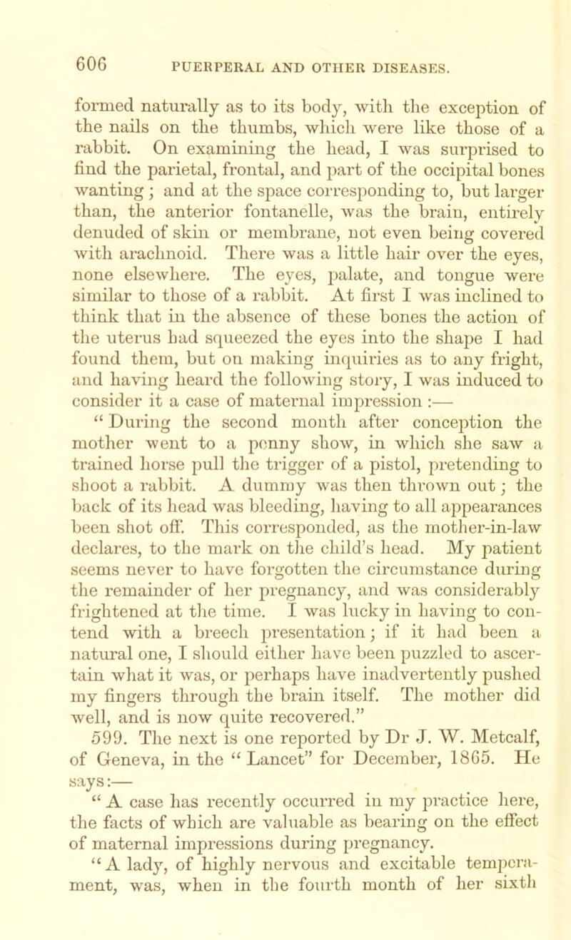 60G formed naturally as to its body, ■\vitli the exception of the nails on the thumbs, whicli were like those of a rabbit. On examining the head, I was surprised to find the parietal, frontal, and part of the occipital bones wanting ; and at the space corresponding to, but larger than, the anterior fontanelle, was the brain, entirely denuded of skin or membrane, not even being covered with arachnoid. There was a little hair over the eyes, none elsewhere. The eyes, palate, and tongue were similar to those of a rabhit. At first I was inclined to think that in the absence of these bones the action of the uterus had squeezed the eyes into the shape I had found them, but on making inquiries as to any fright, and having heard the following stoiy, I was induced to consider it a case of maternal impression :— “ During the second month after conception the mother went to a penny show, in which she saw a trained horse pull tlie trigger of a pistol, pretending to shoot a rabbit. A dummy was then thrown out; the back of its head was bleeding, having to all appearances been shot o0‘. This corresponded, as the motlier-in-law declares, to the mark on tlie child’s head. My patient seems never to have forgotten the circumstance during the remainder of her pregnancy, and was considerably frightened at the time. I was lucky in having to con- tend with a breech ju’esentation; if it had been a natural one, I should either have been puzzled to ascer- tain what it was, or perhaps have inadvertently pushed my fingers through the brain itself. The mother did well, and is now quite recovered.” 599. The next is one reported by Dr J. W. Metcalf, of Geneva, in the “ Lancet” for Deeember, 1865. He says;— “ A case has recently occurred iu my practice here, the facts of which are valuable as bearing on the effect of maternal impressions during pregnancy. “ A lady, of highly nervous and excitable tempera- ment, was, when in the fourth month of her sixth