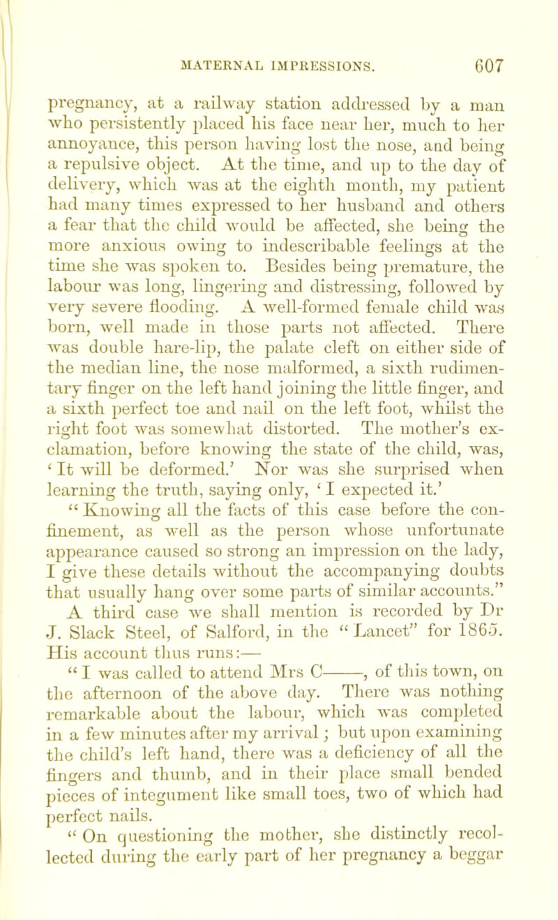 pregnancy, at a railway station addressed by a man who persistently placed his face near her, much to her annoyance, this person having lost the nose, and being a repulsive object. At tlie time, and up to the day of delivery, which was at the eightli month, my patient had many times expressed to her husband and others a fear that the child would be affected, she being the more anxious owing to indescribable feelings at the time she was spoken to. Besides being premature, the labour was long, lingering and disti-essing, followed by very severe flooding. A well-formed female child was born, well made in those parts not afiected. There was double hare-lip, the palate cleft on either side of the median line, the nose malformed, a sixth rudimen- tary finger on the left hand joining tlie little finger, and a sixth perfect toe and nail on the left foot, whilst the right foot was somewhat distorted. The mother’s ex- clamation, before knowing the state of the child, was, ‘ It will be deformed.’ Nor was she surprised when learning the truth, saying only, ‘ I expected it.’ “ Knowing all the facts of this case before the con- finement, as well as the person whose unfortunate appearance caused so strong an impression on the lady, I give these details without tlie accompanying doubts that usually hang over some parts of similar accounts.” A third case we shall mention is I’ecorded by Dr J. Slack Steel, of Salford, in the “ Lancet” for I860. His account tlius runs:— “ I was called to attend Mrs C , of tliis town, on the afternoon of the above day. There was notliing remarkable about the labour, which was completed in a few minutes after my arrival; but upon examining the child’s left hand, there was a deficiency of all the fingers and thumb, and in their place small bended pieces of integument like small toes, two of which had perfect nails. “ On cjuestioning the mother, she distinctly recol- lected during the early pai-t of her pregnancy a beggar