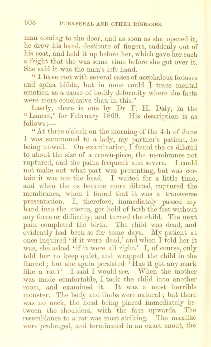 man coming to the door, and as soon as she opened it, he ch-ew his hand, destitute of fingers, suddenly out of his coat, and held it up hefoi’e her, which gave her such a fright that she was some time before she got over it. She said it was the man’s left hand. “ I have met with several cases of acephalous foetuses and spina bifida, but in none could I trace mental emotion as a cause of bodily deformity where the facts were more conclusive thau in this.” Lastly, there is one by Dr F. H. Daly, in the “ Lancet,” for February 18G9. His description is as follows:— “ At three o’clock on the morning of the 4th of June I was summoned to a lady, my partner’s patient, he being unwell. On examination, I found the os dilated to about the size of a o'own-piece, the membranes not ruptured, and the pains frequent and severe. I could not make out what part was presenting, but was cer- tain it was not the head. I Avaited for a little time, and when the os became more dilated, ruptured the membranes, Avhen I found that it was a transverse jiresentation. I, therefore, immediately passed my hand into the uterus, got hold of both the feet without any force or difficulty, and turned the child. The next pain completed the birth. The child was dead, and evidently had been so for some days. My patient at once inquired ‘ if it were dead,’ and when I told her it was, she asked ‘ if it were all light.’ I, of course, only told her to keep quiet, and wrapped the child in the flannel; but she again persisted ‘ Has it got any mark like a rat ? ’ I said I would see. When the mother Avas made comfortable, I took the child into another room, and examined it. It Avas a most honible monster. The body and Kmbs were natural; but there was no neck, the head being placed immediately be- tween the shoulders, Avith the face upwards. The resemblance to a rat was most striking. The maxillai Avere prolonged, and terminated in an exact snout, the