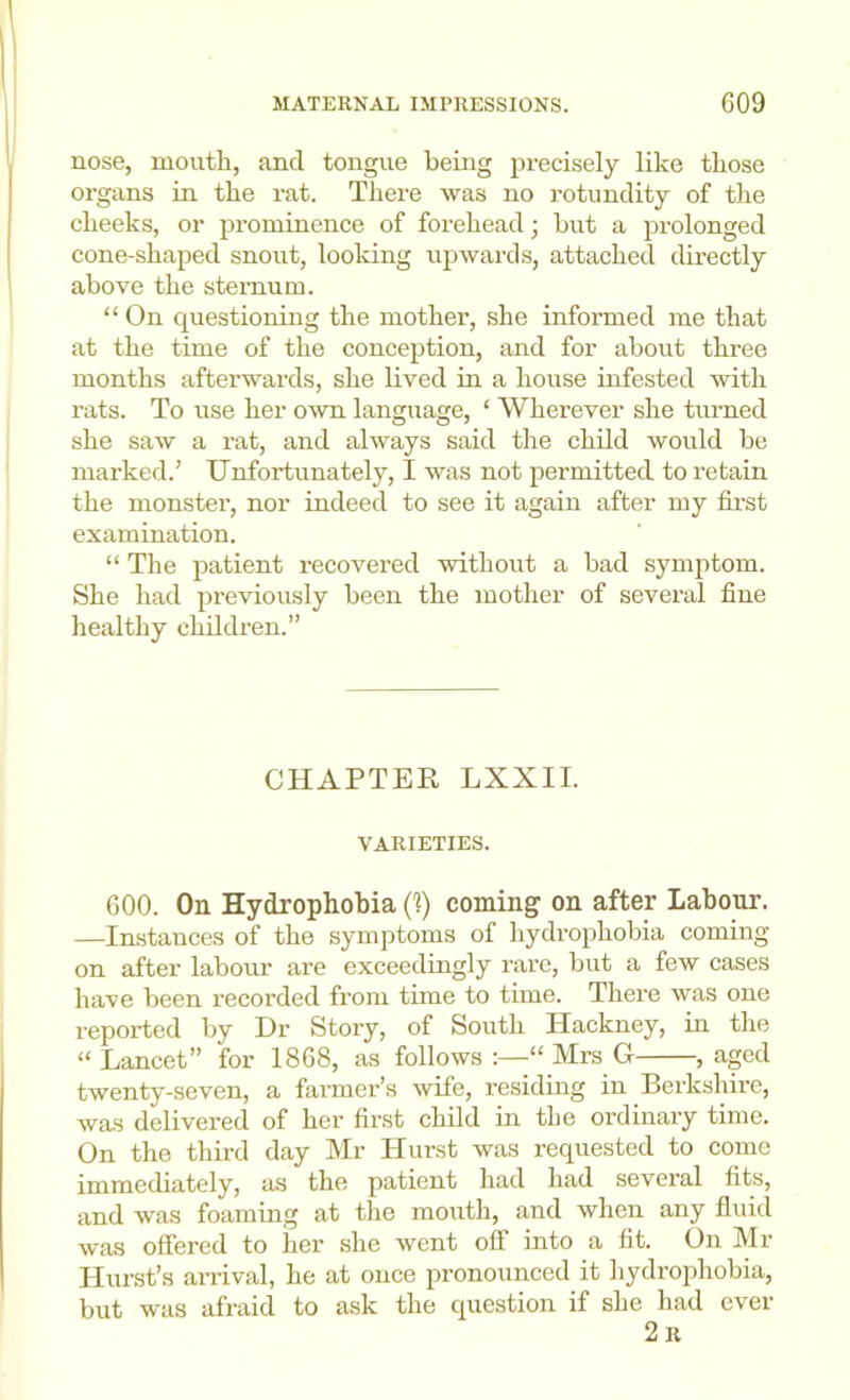 nose, mouth, and tongue being precisely like those organs in the rat. There was no rotundity of the cheeks, or prominence of forehead; but a prolonged cone-shaped snout, looldng upwards, attached directly above the sternum. “ On questioning the mother, she informed me that at the time of the conception, and for about three months afterwards, she lived in a house infested with rats. To use her own language, ‘ Wherever she turned she saw a rat, and always said the child would be marked.’ Unfortunately, I was not permitted to retain the monster, nor indeed to see it again after my first examination. “ The patient recovered without a bad symptom. She had previously been the mother of several fine healthy children.” CHAPTER LXXII. VARIETIES. 600. On Hydrophobia (1) coming on after Labour. —Instances of the symptoms of hydrophobia coming- on after labour are exceedingly rare, but a few cases have been recorded from time to time. There was one reported by Dr Story, of South Hackney, in the “ Lancet” for 1868, as follows :—“ Mrs G , aged twenty-seven, a farmer’s wife, residing in Berkshire, was delivered of her first child in the ordinary time. On the third day Mr Hurst was requested to come immediately, as the patient had had several fits, and was foaming at the mouth, and when any fluid was offered fo her she went off into a fit. On Mr Hurst’s an-ival, he at once pronounced it hydrophobia, but was afraid to ask the question if she had ever