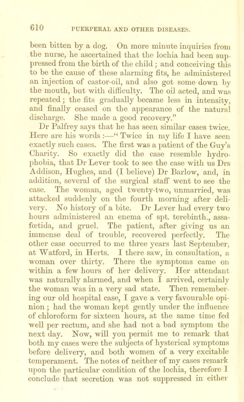 been bitten by a dog. On more minute inquiries from the nurse, he ascertained that the lochia had been sup- pressed from the birth of the child; and conceiving this to be the cause of these alarming fits, he administered an injection of castor-oil, and also got some down by the mouth, but with difficulty. The oil acted, and was repeated; the fits gradually became less in intensity, and finally ceased on the appearance of the natural discharge. She made a good recovery.” Dr Palfrey says that he has seen similar cases tmce. Here are his words :—“ Twice in my life I have seen exactly such cases. The first was a patient of the Guy’s Charity. So exactly did the case resemble hydro- phobia, that Dr Lever took to see the case with us Drs Addison, Hughes, and (I believe) Dr Baidow, and, in addition, several of the .surgical staff went to see the case. The woman, aged twenty-two, unmarried, was attacked suddenly on the fourth morning after deli- veiy. No history of a bite. Dr Lever had every two hours administered an enema of spt. terebinth., assa- foetida, and gruel. The patient, after giving us an immense deal of trouble, recovered perfectly. The other case occuiTed to me three years last September, at Watford, in Herts. I there saw, in consultation, a woman over thii-ty. There the symptoms came on within a few hours of her delivery. Her attendant was naturally alarmed, and when I arrived, certainly the woman was in a very sad state. Then remember- ing our old hospital case, I gave a very favourable opi- nion ; had the woman kept gently under the influence of chlorofonn for sixteen hours, at the same time fed well per rectum, and she had not a bad symptom the next day. Now, will you permit me to remark that both my cases were the subjects of hysterical symptoms before delivery, and both women of a very excitable temperament. The notes of neither of my cases remark upon the particular condition of the lochia, therefore I conclude that secretion was not su2ipressed in either
