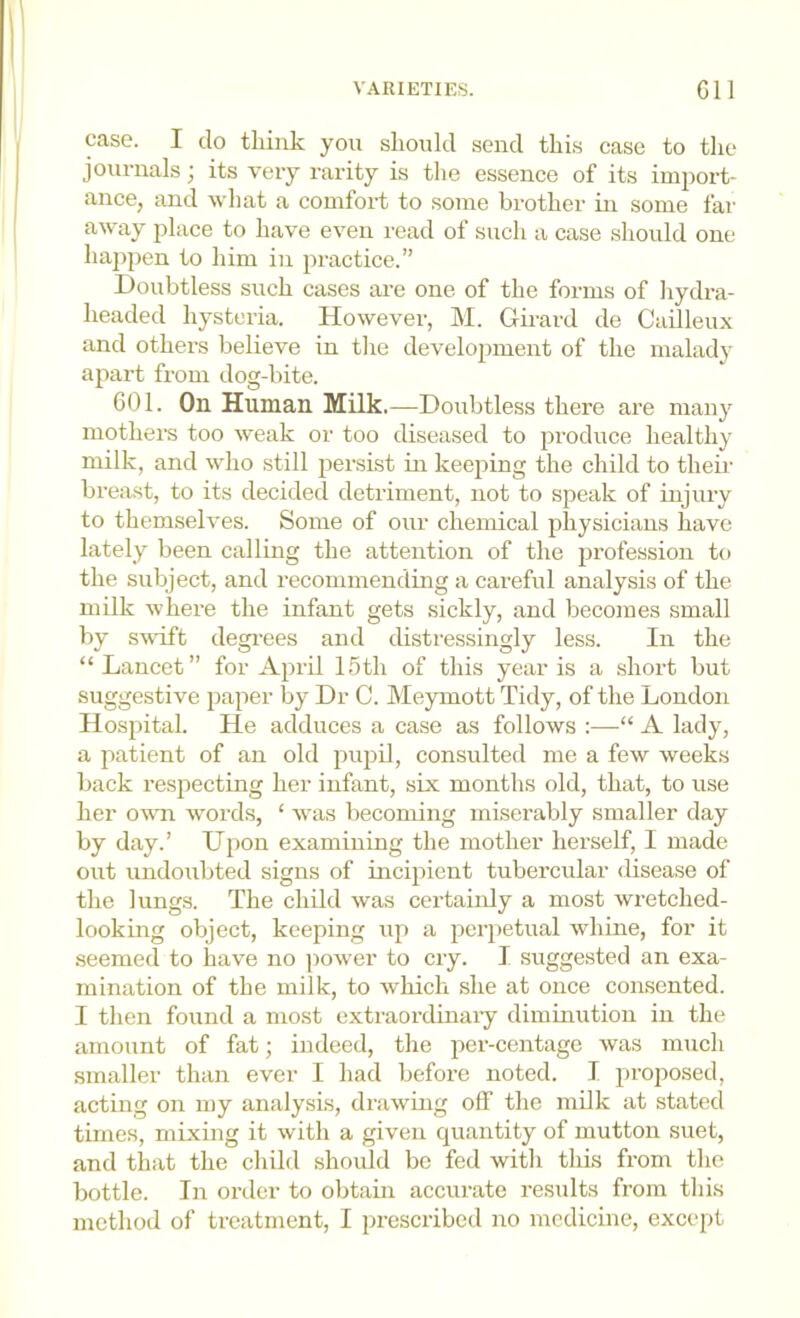 case. I do think you should send this case to the journals) its very rarity is tlie essence of its import- ance, and what a comfort to some brother m some far away place to have even read of such a case should one happen to him in practice.” Doubtless such cases are one of the forms of hydra- headed hysteria. However, M. Girard de Cadleux and others believe in the development of the maladj- apart from dog-bite. 601. On Human Milk.—Doubtless there are many mothers too weak or too diseased to produce healthy milk, and who still persist in keeping the child to their breast, to its decided detriment, not to speak of injury to themselves. Some of our chemical physicians have lately been calling the attention of the profession to the subject, and recommending a careful analysis of the milk where the infant gets sickly, and becomes small by swift degi-ees and distressingly less. In the “Lancet” for April 15th of this year is a short but suggestive paper by Dr C. Meymott Tidy, of the London Hospital. He adduces a case as follows :—■“ A lady, a patient of an old pupil, consulted me a few weeks back respecting her infant, six months old, that, to use her owm words, ‘ was becoming miserably smaller day by day.’ LTpon examining the mother herself, I made out undoubted signs of incipient tubercular disease of the lungs. The child was certainly a most wretched- looking object, keeping up a perpetual whine, for it seemed to have no jiower to cry. I suggested an exa- mination of the milk, to which she at once consented. 1 then found a most extraordmaiy diminution in the amount of fat; indeed, the per-centage was much smaller than ever I had before noted. I proposed, acting on my analysis, drawmg off the milk at stated times, mixing it with a given quantity of mutton suet, and tliat the child should be fed with this from the bottle. In order to obtain accurate results from this method of treatment, I prescribed no medicine, except