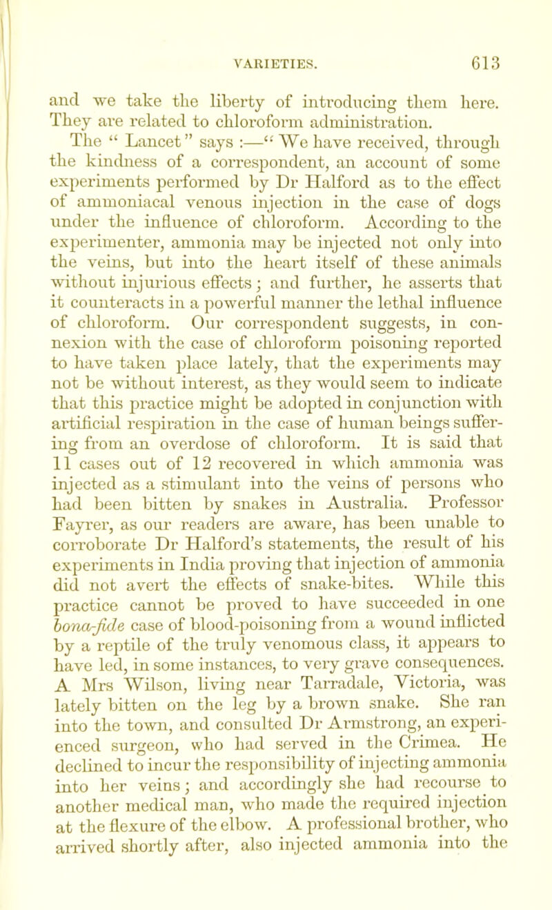 and we take the liberty of introducing them here. They are related to chloroform administration. The “ Lancet” says :—“ We have received, through the kindness of a correspondent, an account of some ex[)eriments performed by Dr Halford as to the effect of ammoniacal venous injection in the case of dogs under the influence of chloroform. According to the experimenter, ammonia may be injected not only into the veins, but into the heart itself of these animals without injurious effects ; and further, he asserts that it counteracts in a powerful manner the lethal influence of chloroform. Our correspondent suggests, in con- nexion with the case of chloroform poisoning reported to have taken place lately, that the experiments may not be without interest, as they would seem to indicate that this practice might be adopted in conjunction with artificial respiration in the case of human beings suffer- ing from an overdose of chloroform. It is said that 11 cases out of 12 recovered in which ammonia was injected as a stimulant into the veins of persons who had been bitten by snakes in Australia. Professor Fayi’er, as our readers are aware, has been unable to corroborate Dr Halford’s statements, the result of his experiments in India proving that injection of ammonia did not avert the effects of snake-bites. While this practice cannot be proved to have succeeded in one hona-Jide case of blood-poisoning from a wound mflicted by a reptile of the truly venomous class, it appears to have led, in some instances, to very grave consequences. A Mrs Wilson, living near Tamidale, Victoria, was lately bitten on the leg by a brown snake. She ran into the town, and consulted Dr Armstrong, an experi- enced surgeon, who had served in the Crimea. He declined to incur the responsibility of injecting ammonia into her veins; and accordingly she had recourse to another medical man, who made the required injection at the flexure of the elbow. A professional brother, who arrived shortly after, also injected ammonia into the