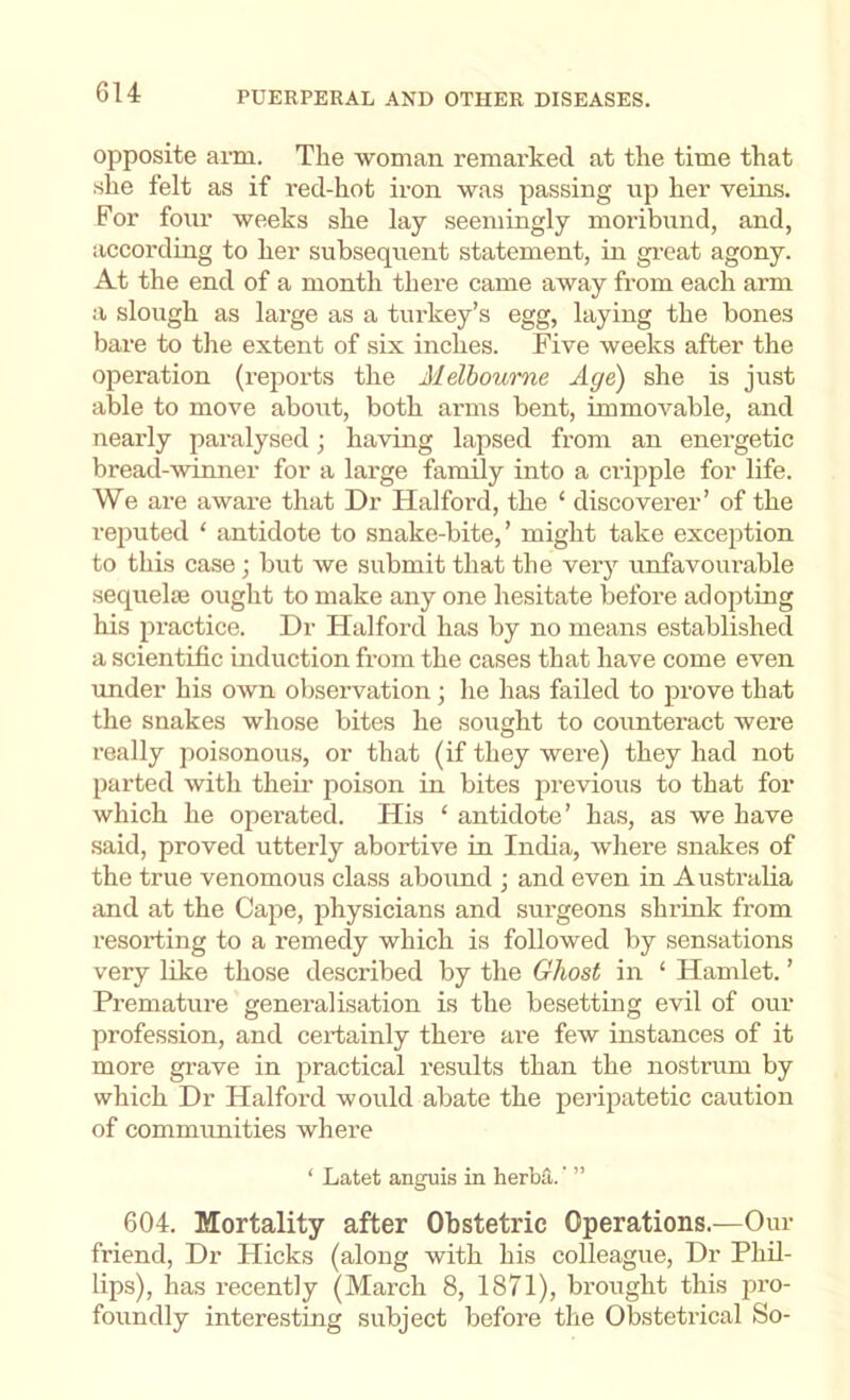 opposite aim. The ■woman remarked at the time that she felt as if red-hot iron -was passing up her veins. For four ■weeks she lay seemingly moribund, and, according to her subsequent statement, in great agony. At the end of a month there came away from each arm a slough as large as a turkey’s egg, laying the bones bare to the extent of six inches. Five weeks after the operation (reports the Melbourne Age) she is just able to move about, both arms bent, immovable, and nearly paralysed; having lapsed from an energetic bread-winner for a large family into a cripple for life. We are aware that Dr Halford, the ‘ discoverer’ of the reputed ‘ antidote to snake-bite,’ might take exception to this case; but we submit that the very unfavourable sequeliB ought to make any one hesitate before adopting his practice. Dr Halford has by no means established a scientific induction from the cases that have come even under his own observation ; he has failed to prove that the snakes whose bites he sought to counteract were really jioisonous, or that (if they were) they had not parted with then’ poison in bites previous to that for which he operated. His ‘ antidote’ has, as we have said, proved utterly abortive in India, where snakes of the true venomous class abound ; and even in Australia and at the Cape, physicians and surgeons shrink from resorting to a remedy which is followed by sensations very like those described by the Ghost in ‘ Hamlet. ’ Premature generalisation is the besetting evil of our profession, and certainly there are few instances of it more grave in practical results than the nostrum by which Dr Halford would abate the peripatetic caution of communities where ‘ Latefc anguis in herba. ’ ” 604. Mortality after Obstetric Operations.—Our friend. Dr Hicks (along with his colleague. Dr Phil- lips), has recently (March 8, 1871), brought this jn’o- foundly interesting subject before the Obstetrical So-