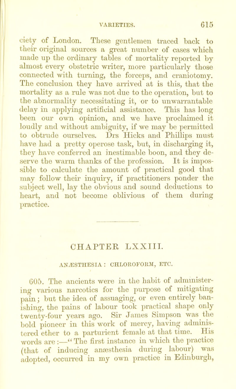 ciety of London. These gentlemen traced back to their original sources a gi-eat number of cases which made up the ordinary tables of mortality reported by almost every obstetric writer, more particularly those connected with turning, the forceps, and craniotomy. The conclusion they have arrived at is this, that the moi-tality as a rule was not due to the operation, but to the abnormality necessitating it, or to unwarrantable delay in applying artificial assistance. This has long been oiu- own opinion, and we have proclaimed it loudly and without ambiguity, if we may be jiermitted to obtmde ourselves. Drs Hicks and Phillips must have had a pretty operose task, but, in discharging it, they have conferred an inestimable boon, and they de- serve the warm thanks of the profession. It is impos- sible to calculate the amount of practical good that may follow then’ inquiry, if practitioners ponder the subject well, lay the obvious and sound deductions to heart, and not become oblivious of them during pi-actice. CHAPTEE LXXIII. AN/ESTHESIA : CHLOROFORM, ETC. G05. The ancients were in the habit of administer- ing various narcotics for the purpose of mitigating pain; but the idea of assuaging, or even entirely ban- ishing, the pains of labour took practical shape only twenty-four yeai’S ago. Sir James Simpson was the bold pioneer in this work of mercy, having adminis- tered ether to a parturient female at that time. His words are :—“ The first instance in which the practice (that of inducing anresthesia during labour) was adopted, occiuTed in my own practice in Edinburgh,