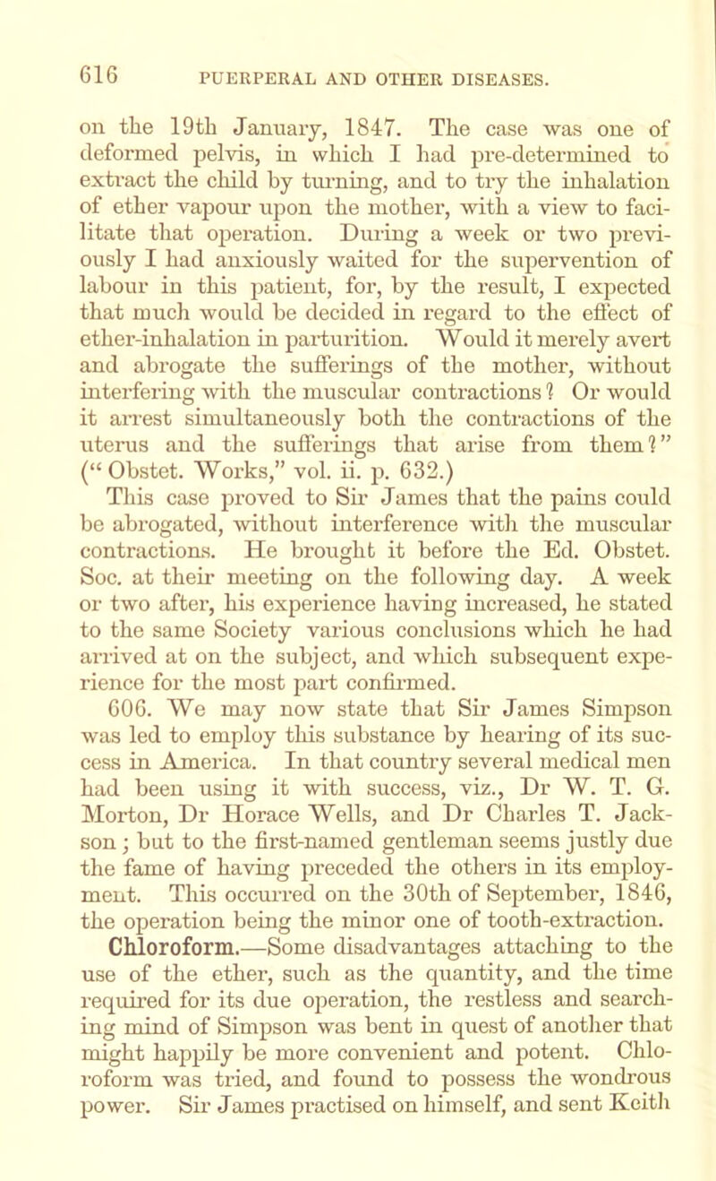 on the 19th Jamiaiy, 1847. The case was one of deformed pelvis, in which I had pre-determined to extract the child by tni’ning, and to try the inhalation of ether vapour upon the mother, with a view to faci- litate that operation. During a week or two pi’evi- ously I had anxiously waited for the supervention of labour in this patient, for, by the result, I expected that much would be decided in regard to the eftect of ether-inhalation in parturition. Would it merely avert and abrogate the sufferings of the mother, without interfering with the muscular contractions 1 Or would it arrest simultaneously both the contractions of the uterus and the sufferings that arise from theml” (“ Obstet. Works,” vol. ii. p. 632.) This case proved to Sir James that the pains could be abrogated, without interference with the muscular contractions. He brought it before the Ed. Obstet. Soc. at theii- meeting on the following day. A week or two after, his experience having increased, he stated to the same Society various conclusions which he had arrived at on the subject, and which subsequent expe- rience for the most part confirmed. 606. We may now state that Sir James Simpson was led to employ this substance by hearing of its suc- cess in America. In that country several medical men had been using it with success, viz.. Dr W. T. G. Morton, Dr Horace Wells, and Dr Charles T. Jack- son ; but to the first-named gentleman seems justly due the fame of having preceded the others in its employ- ment. This occm-red on the 30th of Sejitember, 1846, the operation being the minor one of tooth-extraction. Chloroform.—Some disadvantages attaching to the use of the ether, such as the quantity, and the time required for its due operation, the restless and search- ing mind of Simpson was bent in quest of another that might happily be more convenient and potent. Chlo- roform was tried, and foimd to possess the wondi’ous power. Sir James practised on himself, and sent Keith