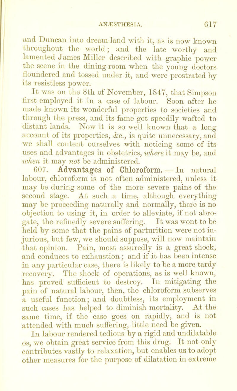 iind Duncan into dream-land witli it, as is now known throughout the world ■ and the late Avorthy and lamented James Miller described with graphic poAver the scene in the dining-room Avhen the young doctors floundered and tossed under it, and Avere prostrated by its resistless power. It Avas on the 8th of NoA'ember, 1847, that Simpson first employed it in a case of labour. Soon after he made kuoAvui its Avonderful properties to societies and through the press, and its fame got speedily wafted to distant lands. Noav it is so Avell known that a long account of its jirojiei’ties, &c., is quite unnecessary, and A\m shall content ourselves Avith noticing some of its uses and advantages in obstetrics, where it may be, and toh,en it may not be administered. GO7. Advantages of Chloroform. — In natural labour, chloroform is not often administered, unless it may be during some of the more severe pains of the second stage. At such a time, although eA'erything may be proceeding naturally and normally, there is no objection to using it, in order to alleviate, if not abro- gate, the refinedly severe suffering. It Avas Avont to be held by some that the pains of parturition Avere not in- jurious, but foAV, Ave should suppose, will now maintain that opinion. Pain, most assuredly is a great shock, and conduces to exhaustion; and if it has been intense in any ])articular case, there is likely to bo a more tardy recovery. The shock of operations, as is Avell known, has 2’roved sufficient to destroy. In mitigating the pain of natural laboui’, then, the chloroform subserves a useful function; and doubtle.ss, its employment in such cases has heljiod to diminish moi’tality. At the same time, if the case goes on rapidly, and is not attended Avith much suflering, little need be given. In labour rendered tedious by a rigid and undilatable os, wo obtain gi-cat service from this drug. It not only contributes vastly to relaxation, but enables us to adopt other measures for the purjiose of dilatation in extreme