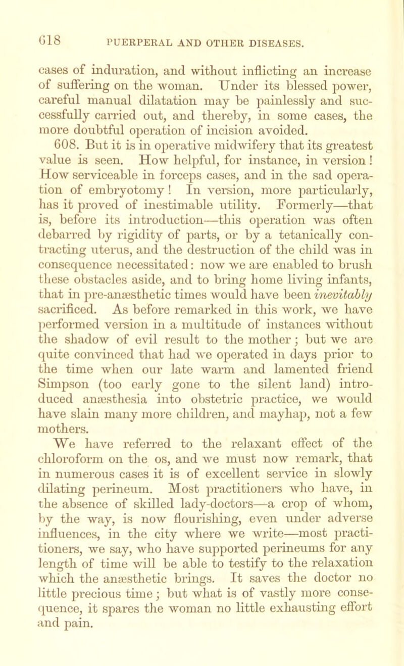 (518 cases of incliu’ation, and without inflicting an increase of suffering on the woman. Under its blessed power, careful manual dilatation may be painlessly and suc- cessfully carried out, and thereby, in some cases, the more doubtful operation of incision avoided. 608. But it is in operative midwifery that its greatest value is seen. How helpful, for instance, in version ! How serviceable in fox’ceps cases, and in the sad opera- tion of embryotomy ! In version, more particularly, has it proved of inestimable utility. Formerly—that is, before its introduction—this operation was often debarred by rigidity of parts, or by a tetanically con- tracting uterus, and the destruction of the child was in consequence necessitated: now we are enabled to brush these obstacles aside, and to bring home living infants, that in ])re-an{Bsthetic times would have been inevitably sacrificed. As before remai’ked in this work, we have performed veraion in a multitude of instances -svithout the shadow of evil result to the mother; but we are quite convinced that had we operated in days prior to the time when our late warm and lamented friend Simpson (too early gone to the silent land) intro- duced anaisthesia into obstetric practice, we would have slain many more children, and mayhap, not a few mothers. We have refen-ed to the relaxant effect of the chloroform on the os, and we must now remark, that in numerous cases it is of excellent service in slowly dilating perineum. Most practitioners who have, in the absence of skilled lady-doctors—a crop of whom, by the way, is now flourishing, even under adverse influences, in the city where we write—most practi- tioners, we say, who have supported perineums for any length of time will be able to testify to the relaxation which the anaisthetic brings. It saves the doctor no little precious time; but what is of vastly more conse- quence, it spares the woman no little exhausting effort and pain.