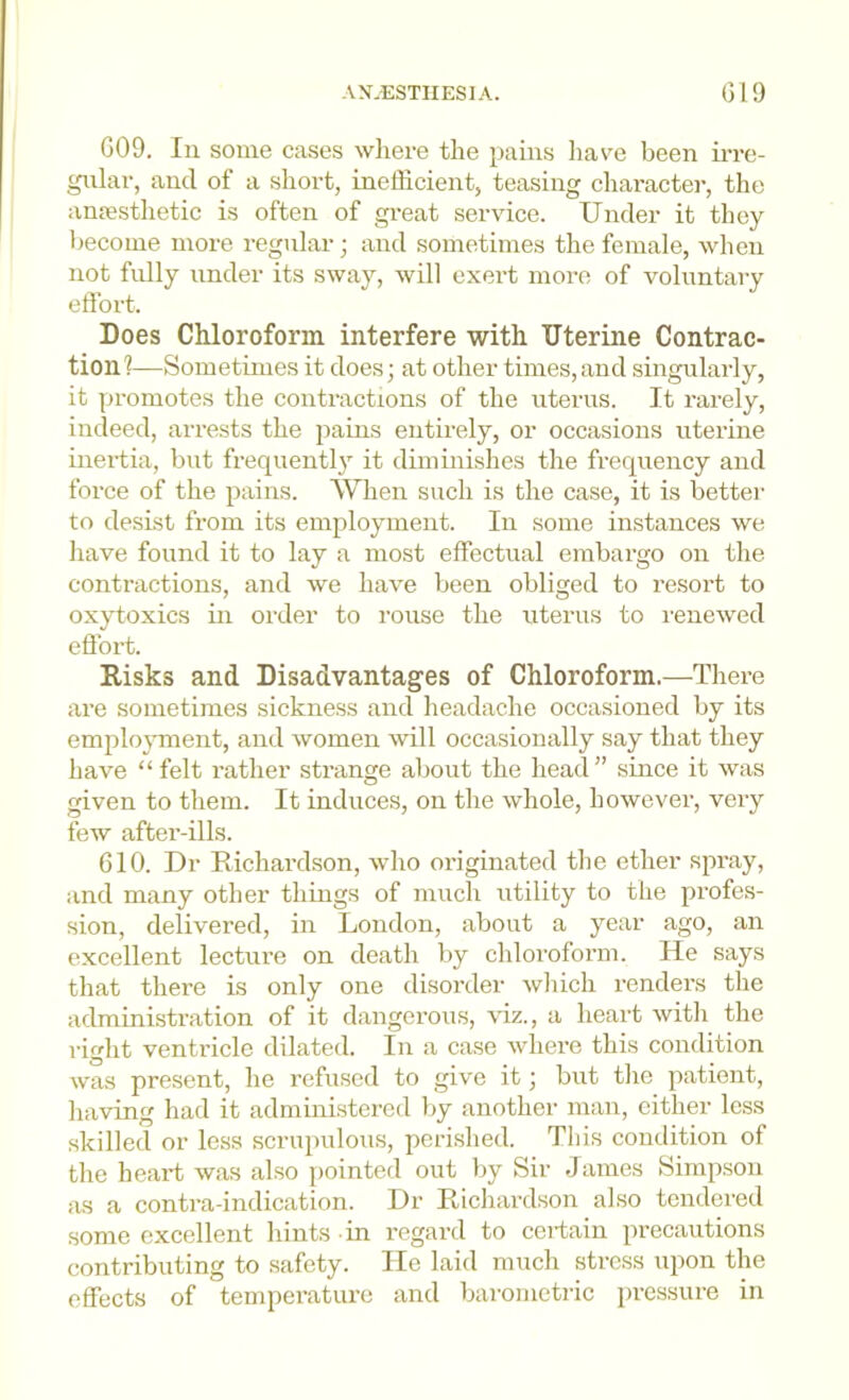 -W.ESTIIESIA. G19 GOO. In some cases wliere the pains have been irre- gular, and of a short, inefficient, teasing charactei-, the anifisthetic is often of gi-eat service. Under it they become more regular; and sometimes the female, when not fidly under its sway, will exert more of voluntary effort. Does Chloroform interfere with Uterine Contrac- tion!—Sometimes it does; at other times,and singularly, it promotes the contractions of the uterus. It rarely, indeed, arrests the pains entirely, or occasions uterine inertia, but frequently it diminishes the frequency and force of the pains. When such is the case, it is better to desist from its employment. In some instances we have found it to lay a most effectual embargo on the contractions, and we hav'e been obliged to resort to oxytoxics in order to rouse the uterus to i-enewed effort. Risks and Disadvantages of Chloroform.—There are sometimes sickness and headache occasioned by its employment, and women will occasionally say that they have “ felt rather strange about the head” since it was given to them. It induces, on the whole, however, very few after-ills. 610. Dr Richardson, who originated the ether spray, and many other things of much utility to the profes- sion, delivered, in London, about a year ago, an excellent lecture on death by chloroform. He says that there is only one disorder wliich renders the administration of it dangerous, viz., a heart with the right ventricle dilated. In a case where this condition was present, he refused to give it; but tlie patient, having had it administered by another man, cither less skilled or le.ss scrupulous, perished. This condition of the heart was also pointed out by Sir James Simpson as a contra-indication. Dr Richardson also tendered some excellent hints in regard to ceidain precautions contributing to safety. He laid much stress upon the effects of temperature and barometric pressure in