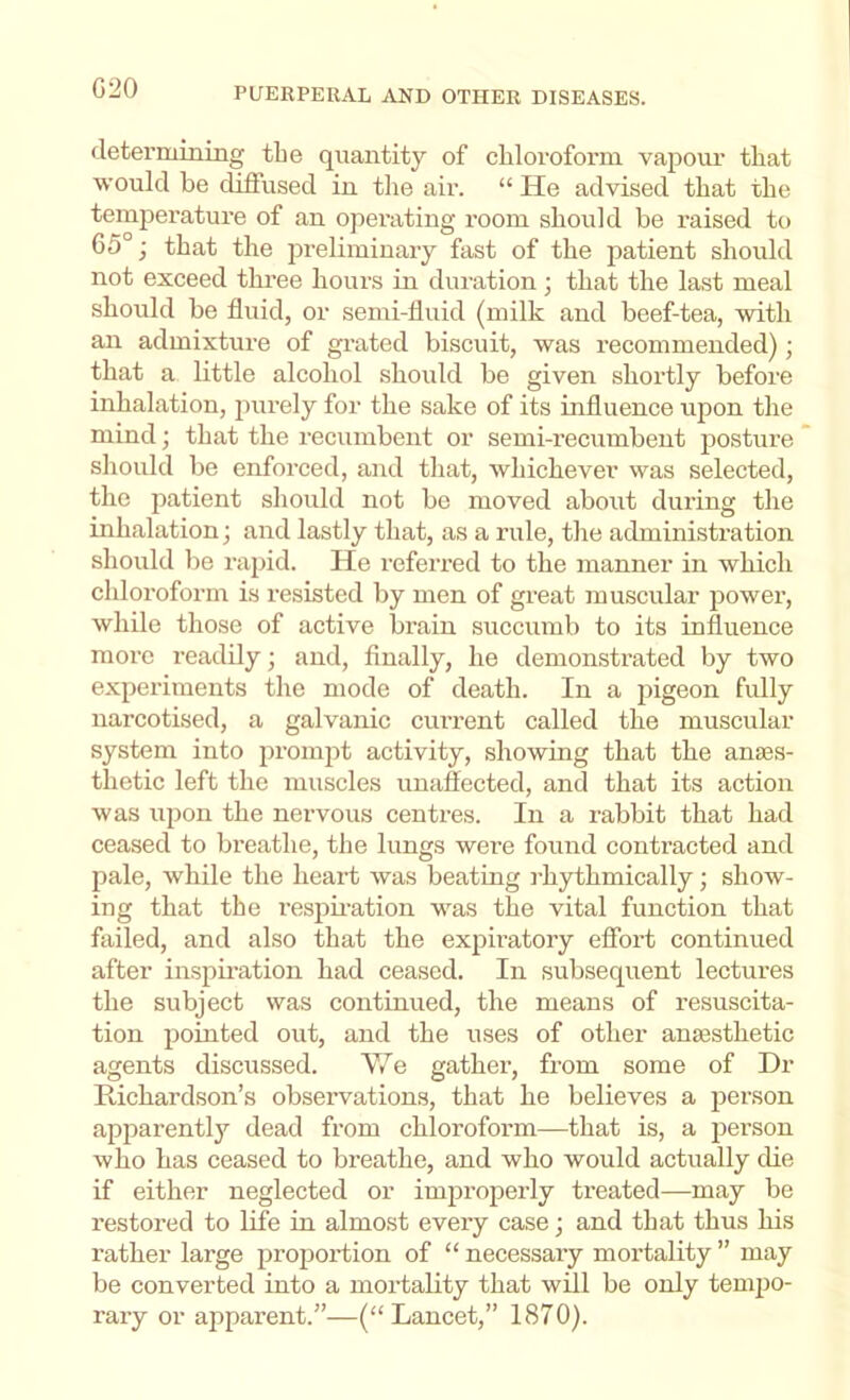 G20 determining the quantity of chloroform vapour that would be diffused in tlie air. “ He advised that the temperature of an operating room should be raised to C5°j that the preliminary fast of the patient should not exceed three hours in duration; that the last meal should be fluid, or semi-fluid (milk and beef-tea, with an admixture of grated biscuit, was recommended); that a little alcohol should be given shortly before inhalation, purely for the sake of its influence upon the mind; that the recumbent or semi-recumbent posture should be enforced, and that, whichever was selected, the patient should not be moved about during the inhalation; and lastly that, as a rule, the administration should be rajiid. He referred to the manner in which chloroform is resisted by men of great muscular power, while those of active brain succumb to its influence more readily; and, finally, he demonstrated by two experiments the mode of death. In a pigeon fully narcotised, a galvanic cm-rent called the muscular system into promjit activity, showing that the anass- thetic left the muscles unaffected, and that its action was ujion the nervous centres. In a rabbit that had ceased to breathe, the lungs were found contracted and pale, while the heart was beating rhythmically; show- ing that the respii-ation was the vital function that failed, and also that the expiratory effort continued after inspiration had ceased. In subsequent lectui’es the subject was continued, the means of resuscita- tion pointed out, and the uses of other anaesthetic agents discussed. e gather, from some of Dr Ptichardson’s observations, that he believes a person apparently dead from chloroform—that is, a person who has ceased to breathe, and who would actually die if either neglected or improperly treated—may be restored to life in almost every case; and that thus his rather large projiortion of “ necessary mortality ” may be converted into a mortality that will be only temiio- rary or apparent.”—(“Lancet,” 1870).