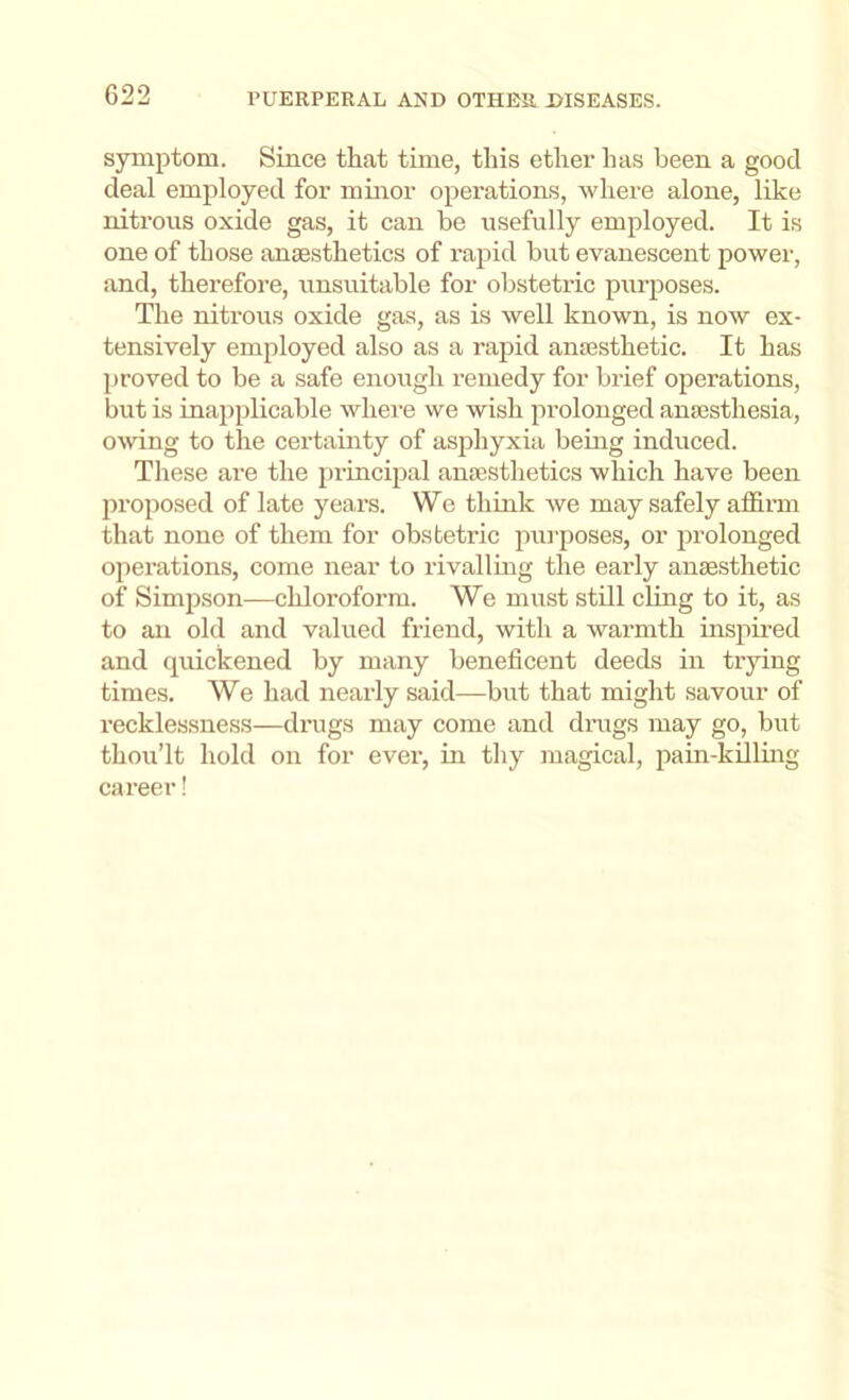 symptom. Since that time, this ether has been a good deal employed for minor operations, where alone, like niti’ous oxide gas, it can be usefully employed. It is one of those anaesthetics of rapid but evanescent power, and, therefore, unsuitable for obstetric purposes. The nitrous oxide gas, as is well known, is now ex- tensively employed also as a rapid anajsthetic. It has proved to be a safe enough remedy for brief operations, but is inapplicable where we wish prolonged anassthesia, owing to the certainty of asphyxia being induced. These are the princijial anaesthetics which have been proposed of late years. We think we may safely afl&rm that none of them for obstetric jnu’poses, or ^Jrolouged operations, come near to rivalling the early anaesthetic of Simpson—chloi’oforra. We must stdl cling to it, as to an old and valued friend, with a warmth insjiired and quickened by many beneficent deeds in trying times. We had nearly said—but that might savour of recklessness—drugs may come and drugs may go, but thou’lt hold on for ever, in thy magical, pain-killing career!