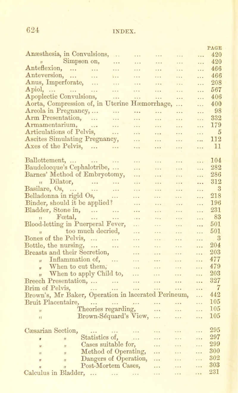 PAGE Anassthesia, in Convulsions, .. ... ... ... ... 420 „ Simpson on, ... ... ... 420 Anteflexion, ... ... ... ... ... 466 Anteversion, ... ... ... ... ... ... ... 466 Anus, Imperforate, ... ... ... ... ... ... 208 Apiol, 567 Apoplectic Convulsions, ... ... ... 406 Aorta, Compression of, in Uterine Hasmorrhage, ... ... 400 Areola in Pregnancy,... ... ... ... ... ... 98 Arm Presentation, ... ... ... ... ... ... 332 Armamentarium, ... ... ... ... ... ... 179 Articulations of Pelvis, ... ... ... ... ... 5 Ascites Simulating Pregnancy, ... ... ... ... 112 Axes of the Pelvis, ... ... ... ... ... ... 11 Ballottement, ... Baudelocque’s Cephalotribe, ... Barnes’ Method of Embryotomy, II Dilator, Basilare, Os, ... Belladonna in rigid Os, Binder, should it be applied ? Bladder, Stone in, II Foetal, Blood-letting in Puerperal Fever, II too much decried. Bones of the Pelvis, ... Bottle, the nursing, Breasts and their Secretion, II Inflammation of, n When to cut them, II When to apply Child to, Breech Presentation, ... Brim of Pelvis, Brown’s, Mr Baker, Operation in lacerated Perineum, Bruit Placentaire, II Theories regarding, II Brown-S4quard’s View, 104 282 286 312 3 218 196 231 83 501 501 3 204 203 477 479 203 327 7 442 105 105 105 Csesarian Section, ... ... 295 , II Statistics of, ... ... ... ... 297 u II Cases suitable for, ... ... ... 299 „ II Method of Operating, ... 300 II II Dangers of Operation, ... ... ... 302 II II Post-Mortem Cases, 303 Calculus in Bladder, ... ... ... ... ... ... 231