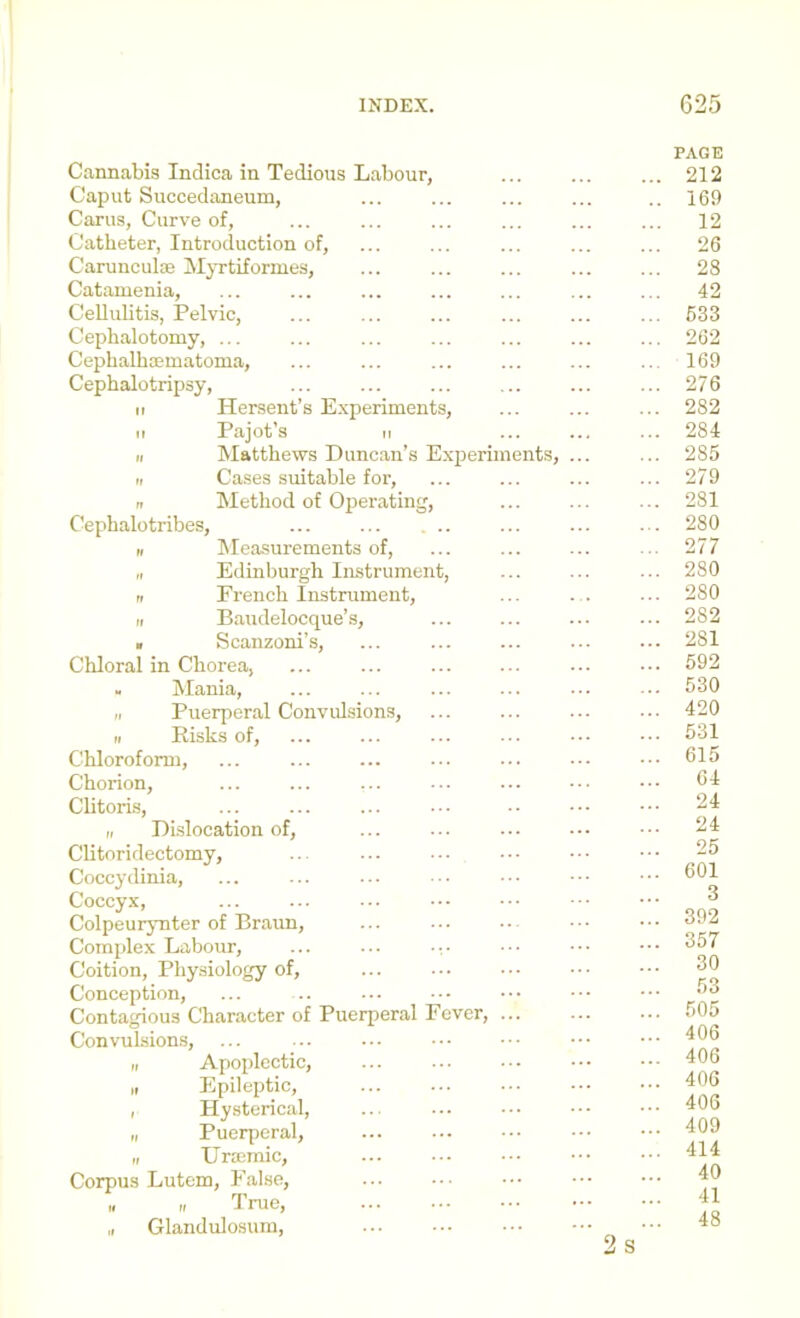 Cannabis Indica in Tedious Labour, Caput Succedaneum, Carus, Curve of. Catheter, Introduction of, Carunculae Myrtifornies, Catamenia, Cellulitis, Pelvic, Cephalotomy, ... CephalbaBinatoma, Cephalotripsy, ir Hersent’s Experiments, It Pajot’s II II IVIatthews Duncan’s Experiments, II Cases suitable for, n Method of Operating, Cephalotribes, ... II Measurements of, „ Edinburgh Instrument, II French Instrument, II B.audelocque’s, » Scanzoni’s, Cliloral in Chorea, ... - Mania, II Puerperal Convulsions, II Eisks of. Chloroform, Chorion, Clitori.s, II Dislocation of, Clitoridectomy, Coccydinia, Coccyx, Colpeuiynter of Braun, Complex Labour, ... ... -v Coition, Physiology of. Conception, Contagious Character of Puerperal Fever, ... Convulsions, II Apoplectic, II Epileptic, I Hysterical, „ Puerperal, „ Uroemic, Corpus Lutem, False, „ „ True, „ Glandulosurn, PAGE ... 212 .. 169 ... 12 ... 26 ... 28 ... 42 ... 633 ... 262 .. 169 ... 276 ... 282 ... 284 ... 285 ... 279 ... 281 ... 280 ... 277 ... 280 ... 280 ... 282 ... 281 ... 592 ... 530 ... 420 ... 531 ... 615 ... 64 24 ... 24 ... 25 ... 601 3 ... 392 ... 357 ... 30 ... 53 ... 505 ... 406 ... 406 ... 406 ... 406 ... 409 ... 414 ... 40 ... 41 ... 48 2 S