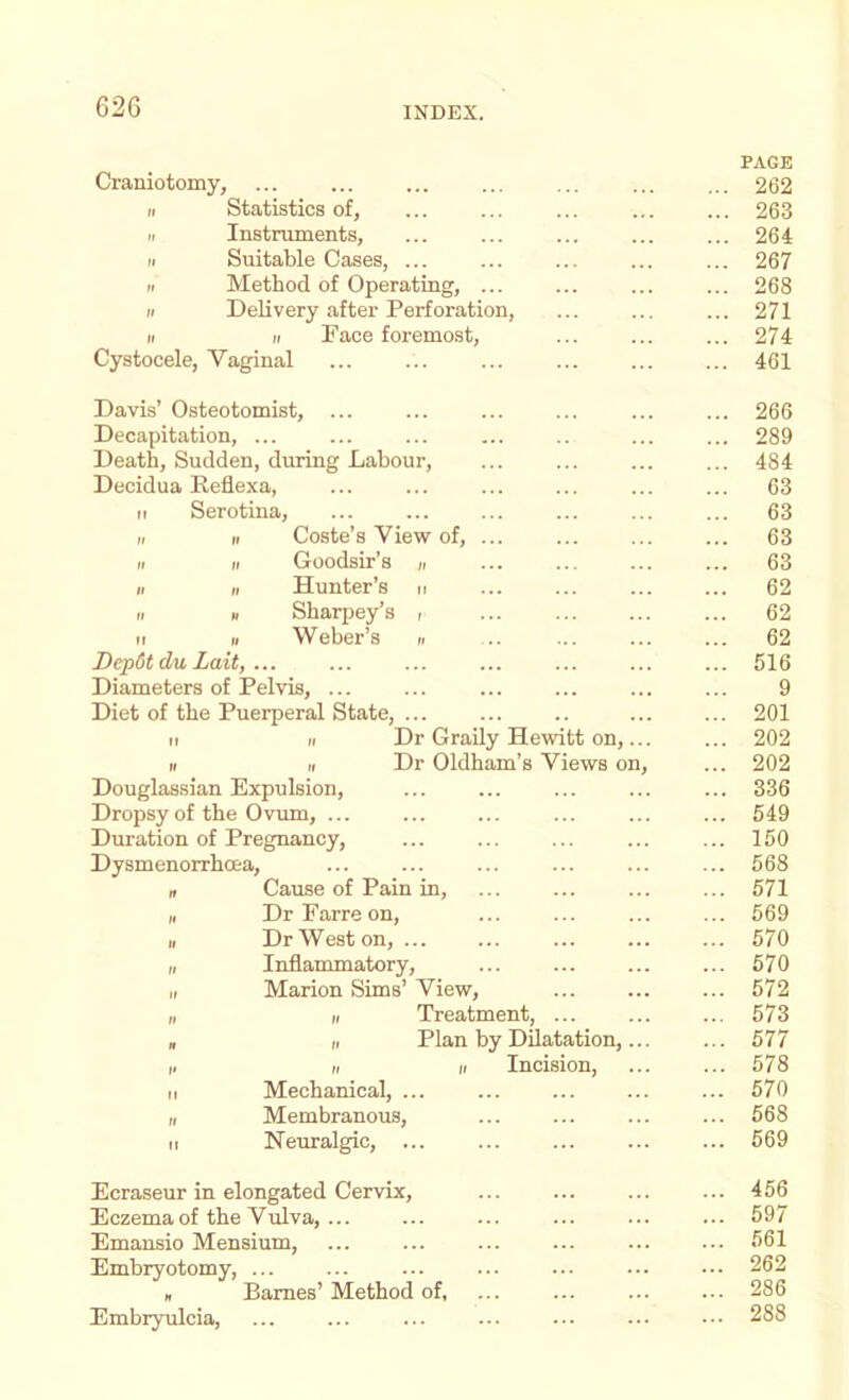 Craniotomy, II Statistics of, II Instruments, II Suitable Oases, ... II Method of Operating, ... II Delivery after Perforation, II II Face foremost, Cystocele, Vaginal PAGE 262 263 264 267 268 271 274 461 Davis’ Osteotomist, ... Decapitation, ... Death, Sudden, during Labour, Decidua Eeflexa, II Serotina, Coste’s View of, . Goodsir’s n Hunter’s n Sharpey’s i W eber’s n Depdtdu Lait, ... Diameters of Pelvis, ... Diet of the Puerperal State, II II Dr Grady Hewitt on,... II II Dr Oldham’s Views on. Douglassian Expulsion, Dropsy of the Ovum, ... Duration of Pregnancy, Dysmenorrhoea, If Cause of Pain in, I, DrFarreon, II Dr Weston, ... I, Inflammatory, II Marion Sims’ View, II II Treatment, „ II Plan by Dilatation,... i. II II Incision, Mechanical, ... Membranous, Neuralgic, ... 266 289 484 63 63 63 63 62 62 62 516 9 201 202 202 336 549 150 568 571 569 570 570 572 573 577 578 570 568 569 Ecraseur in elongated Cervix, Eczema of the Vulva, ... Emansio Mensium, Embryotomy, n Barnes’ Method of, Embiyulcia, 456 597 561 262 286 288