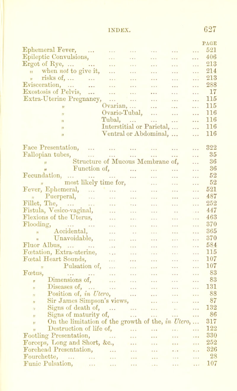 PAGE Ephemeral Fever, ... ... ... ... ... ... 521 Epileptic Convulsions, ... ... ... ... ... 406 Ergot of Rye, ... ... ... ... ... ... ... 213 II when not to give it, ... ... ... ... ... 214 „ risks of, ... ... ... ... ... ... ... 213 Evisceration, ... ... ... ... ... ... ... 288 E.vostosis of Pehds, ... ... ... ... ... ... 17 Extra-Uterine Pregnancy, ... ... ... ... ... 115 II Ovarian, ... ... ... ... 115 ri Ovario-Tubal, ... ... ... 116 „ Tubal, 116 II Interstitial or Parietal, ... ... 116 II Ventral or Abdominal, ... ... 116 Face Presentation, ... ... ... ... ... ... 322 Fallopian tubes, ... ... ... ... ... ... 35 II Sti-ucture of Mucous Membrane of, ... 36 n Function of, ... ... ... ... 36 Fecundation, ... ... ... ... ... ... ... 52 II most likely time for, ... ... ... 52 Fever, Ephemeral, ... ... ... ... ... ... 521 II Puerperal, ... ... ... ... ... ... 487 Fillet, The, 252 Fistula, Vesico-vaginal, ... ... ... .. .. 447 Flexions of the Utenis, ... ... ... ... ... 463 Flooding, ... ... ... ... ... ... ... 370 n Accidental, ... .. ... ... ... 365 II Unavoidable, ... ... ... ... ... 370 Fluor Albus, ... ... ... ... ... ... ... 584 Fcetation, Extra-uterine, ... ... ... ... ... 115 Foetal Heart Sounds, ... ... ... ... ... 107 II Pulsation of, ... ... ... ... ... 107 Fcetu.s, ... ... ... ... ... ... ... 83 n Dimensions of, ... ... ... ... ... 83 II Diseases of, ... ... ... ... ... ... 131 II Position of, in Utero, ... ... ... ... 88 II Sir James Simpson’s views, ... ... ... 87 ■I Signs of death of, ... ... ... .. ... 132 II Signs of maturity of, ... ... ... ... 86 II On the limitation of the growth of the, in Ulero, ... 317 II Destruction of life of, ... ... ... ... 122 Footling Presentation, ... ... ... ... ... 330 Forceps, Tiong and Short, &c., ... ... ... ... 252 Forehead Presentation, ... ... ... ... ... 326 Fourchette, ... ... ... ... ... ... ... 28 Funic Pulsation, ... ... ... ... ... ... 107