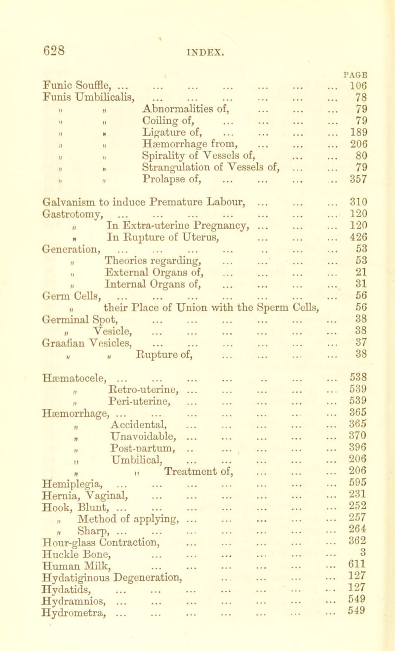 Funic Souffle, ... Funis Umbilicalis, 'I If 'I If M •r II If II If Abnormalities of, Coiling of, Ligatiu-e of. Haemorrhage from, SpiraUty of Vessels of. Strangulation of Vessels of, Prolapse of. PAGE ... 106 ... 78 ... 79 ... 79 ... 189 ... 206 ... 80 ... 79 .. 357 Galvanism to induce Premature Labour, ... ... ... 310 Gastrotomy, ... ... ... ... ... 120 n In Extra-uterine Pregnancy, ... ... ... 120 n In Rupture of Uterus, ... ... ... 426 Generation, ... ... ... ... .. ... ... 53 I, Theories regarding, ... ... ... ... 53 II External Organs of, ... ... ... ... 21 r, Internal Organs of, ... ... ... ... 31 Germ Cells, ... ... ... 56 ,1 their Place of Union with the Sperm Cells, 56 Germinal Spot, ... ... ... 38 It Vesicle, ... ... ... ... ... ... 38 Graafian Vesicles, ... ... ... ... ... ... 37 u u Rupture of, ... ... .. ... 38 Haematocele, ... I, Retro-uterine, ... „ Peri-uterine, Haemorrhage, ... „ Accidental, » Unavoidable, ... II Post-nartum, .. M Umbihcal, n II Treatment of. Hemiplegia, Hernia, Vaginal, Hook, Blunt, ... „ Method of applying, ... II Sharp, Hour-glass Contraction, Huckle Bone, Human Milk, Hydatiginous Degeneration, Hydatids, Hydramnios, ... Hydrometra, ... 538 539 539 365 365 370 396 206 206 595 231 252 257 264 362 3 611 127 127 549 549