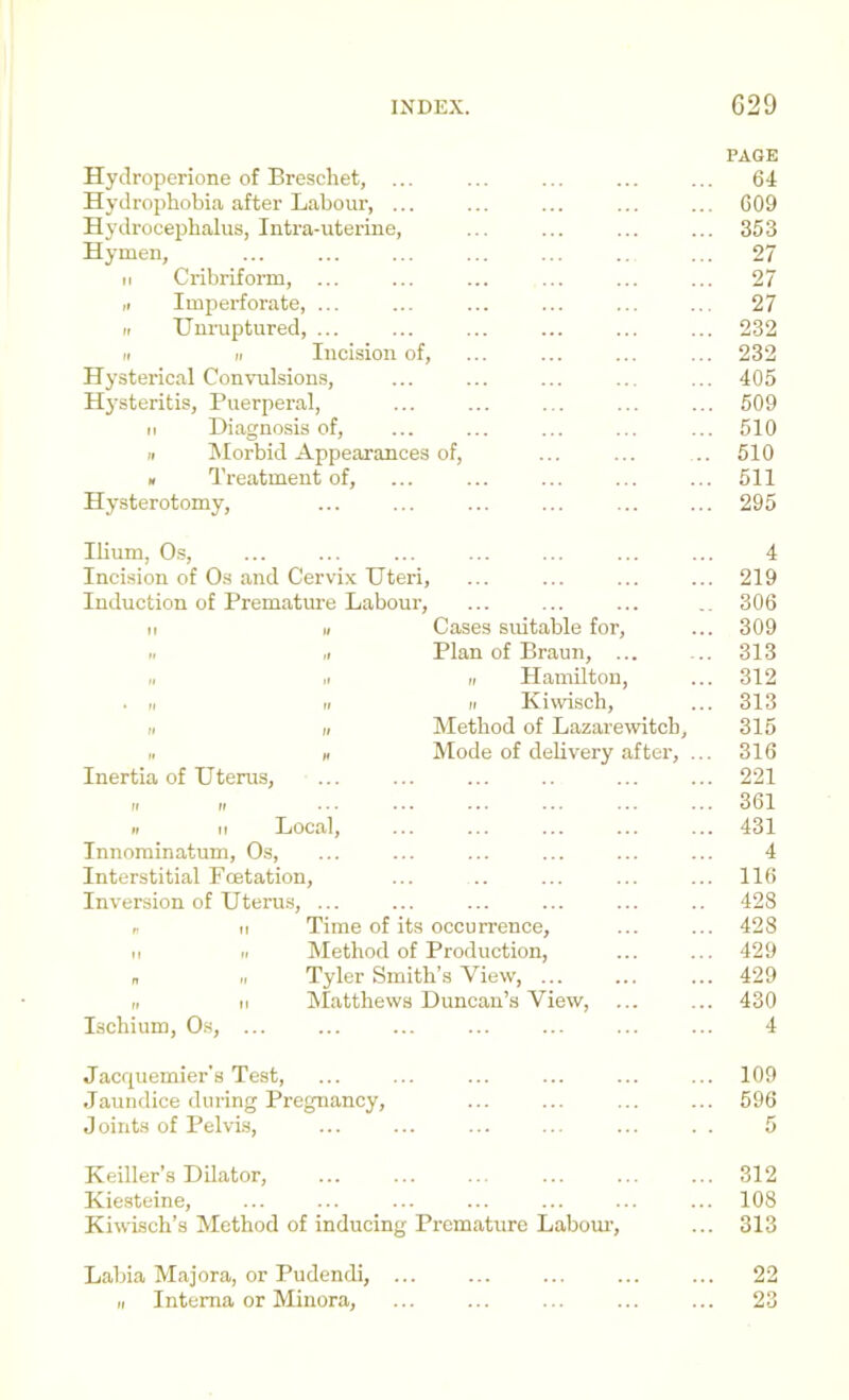 PAGE Hydroperione of Breschet, ... ... ... ... ... 64 Hydrophobia after Labour, ... ... ... ... ... 609 Hj'drocepbalus, Intra-uterine, ... ... ... ... 353 Hymen, ... ... ... ... ... .. ... 27 II Cribriform, ... ... ... ... ... ... 27 ,1 Imperforate, ... ... ... ... ... .. 27 II TJnruptured, ... ... ... ... ... ... 232 II II Incision of, ... ... ... ... 232 Hysterical Convulsions, ... ... ... ... ... 405 Hysteritis, Puerperal, ... ... ... ... ... 509 II Diagnosis of, ... ... ... ... ... 510 II Morbid Appearances of, ... ... .. 510 » Treatment of, ... ... ... ... ... 511 Hysterotomy, ... ... ... ... ... ... 295 Ilium, O.S, ... ... ... ... ... ... ... 4 Incision of Os and Cervix Uteri, ... ... ... ... 219 Induction of Premature Labour, ... ... ... .. 306 II II Cases suitable for, ... 309 II ,1 Plan of Braun, ... ... 313 II II II Hamilton, ... 312 . „ II II Kiwisch, ... 313 II II Method of Lazarewitcb, 315 PI » Mode of delivery after, ... 316 Inertia of Uterus, ... ... ... .. ... ... 221 II II 361 II II Local, ... ... ... ... ... 431 Innorainatum, Os, ... ... ... ... ... ... 4 Interstitial Foetation, ... .. ... ... ... 116 Inversion of Uterus, ... ... ... ... ... .. 428 !■ II Time of its occurrence, ... ... 428 II II Method of Production, ... ... 429 „ II Tyler Smith’s View, ... 429 II II Matthews Duncan’s View, ... ... 430 Ischium, Os, ... ... ... ... ... ... ... 4 Jacquemier's Test, ... ... ... ... ... ... 109 Jaundice during Pregnancy, ... ... ... ... 596 Joints of Pelvis, ... ... ... ... ... . . 5 Keiller’s Dilator, ... ... ... ... ... ... 312 Kiesteine, ... ... ... ... ... ... ... 108 Kiwisch’s Method of inducing Premature Labour-, ... 313 Labia Majora, or Pudendi, ... ... ... ... ... 22 II Interna or Minora, ... ... ... ... ... 23