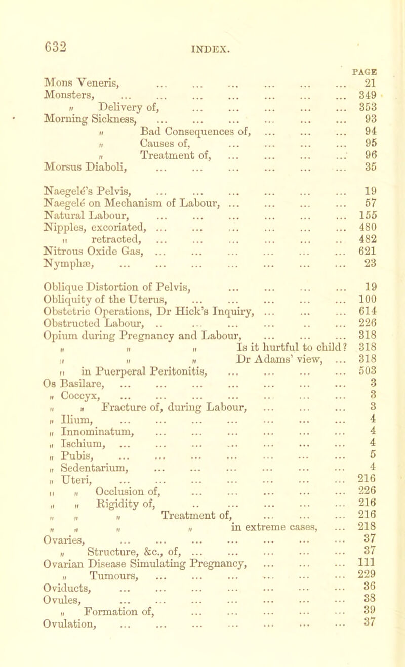 Mons Veneris, PAGE 21 Monsters, 349 II Delivery of. 353 Morning Sickness, 93 II Bad Consequences of. 94 II Causes of, 96 II Treatment of, 96 Morsus Diaboli, 35 Naegeld’s Pelvis, ... 19 Naegel^i on Mechanism of Labour, ... 57 Natural Labour, 155 Nipples, excoriated, ... 480 II retracted. 482 Nitrous Oxide Gas, ... 621 Nymph®, 23 Oblique Distortion of Pelvis, 19 Obhquity of the Uterus, 100 Obstetric Operations, Dr Hick’s Inquiry, 614 Obstructed Labour, .. 226 Opiiun during Pregnancy and Labour, 318 ,t ti ti Is it hurtful to child? 318 II II II Dr Adams’ view, 318 II in Puerperal Peritonitis, 503 Os BasUare, 3 II Coccyx, 3 II » Fracture of, during Labour, 3 II Ilium, 4 II Innominatum, 4 ,1 Ischium, 4 II Pubis, 5 II Sedentarium, ... 4 II Uteri, 216 II II Occlusion of. 226 „ II Rigidity of. 216 „ „ II Treatment of. 216 „ „ „ 1, in extreme cases. 218 Ovaries, 37 II Structure, &c., of, ... 37 Ovarian Disease Simulating Pregnancy, 111 II Tumours, 229 Oviducts, 36 Ovules, ... 33 II Formation of. 39 Ovulation, 37