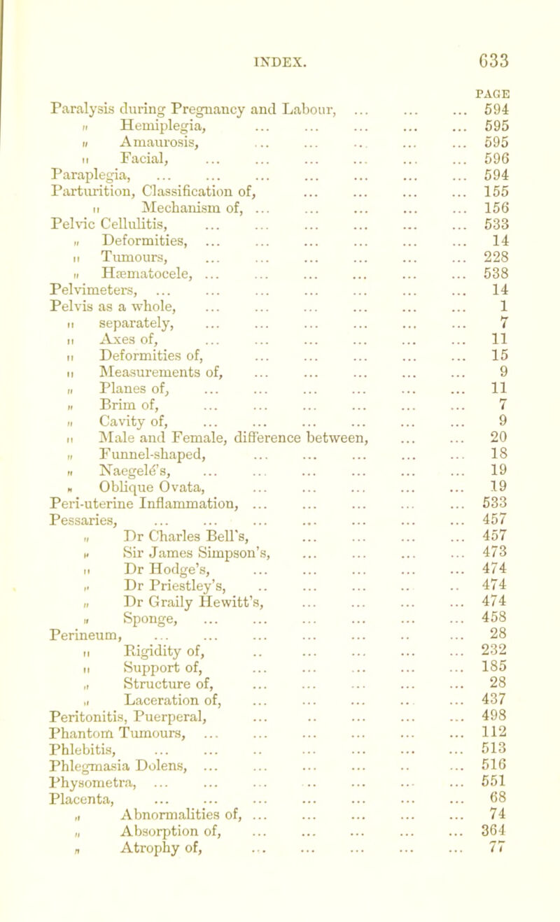 Paralysis during Pregnancy and Labour, ... n Hemiplegia, r> Amaurosis, M Facial, Paraplegia, Partiu-ition, Classification of, M Mechanism of, ... Pehfic Cellulitis, II Deformities, ... II Tiunours, II Hoematocele, ... Pelvimeters, Pelvis as a whole, II separately, II A_xes of, II Deformities of, II Measurements of, II Planes of, II Brim of, II Cavity of. It IMale and Female, difierence between, II Funnel-shaped, II Naegeld’s, . ObKque Ovata, Peri-uterine Inflammation, ... Pessarie.s, II Dr Charles Bell's, I. Sir James Simpson’s, II Dr Hodge’s, Dr Priestley’s, II Dr Graily Hewitt’s, II Sponge, Perineum, II Ptigidity of, II Support of, „ Structure of, .1 Laceration of. Peritonitis, Puerperal, Phantom 'Tumours, Phlebitis, Phlegmasia Dolens, ... Physometra, Placenta, ... „ Abnormalities of, ... I, Absorption of, „ Atrophy of, PAGE 594 595 595 596 594 155 156 533 14 228 538 14 1 7 11 15 9 11 7 9 20 18 19 19 533 457 457 473 474 474 474 458 28 232 185 28 437 498 112 513 516 551 68 74 364
