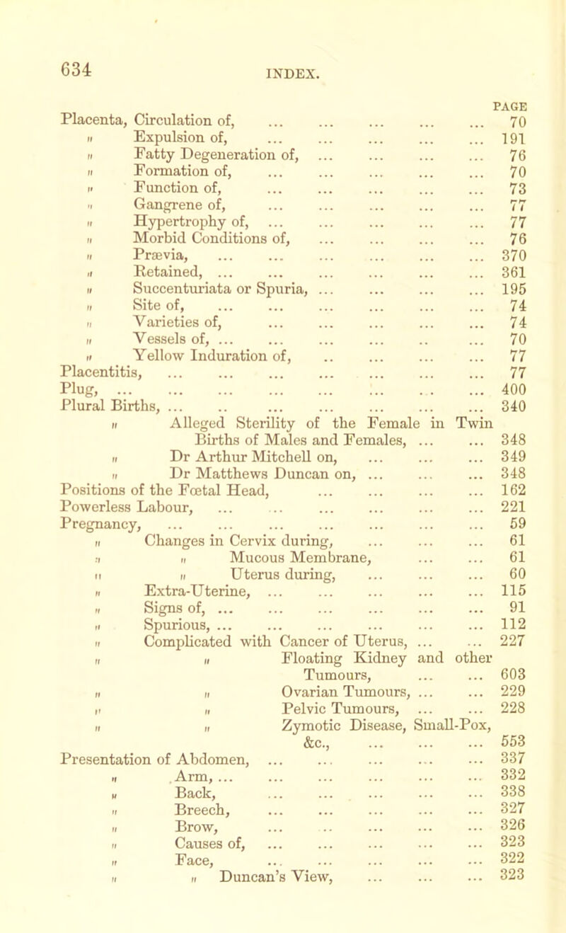 PAGE Placenta, Circulation of, ... ... ... ... ... 70 It Expulsion of, ... ... ... ... ... 191 II Fatty Degeneration of, ... ... 76 II Formation of, ... ... ... ... ... 70 II Function of, ... ... ... 73 II Gangrene of, ... ... ... ... ... 77 II Hypertrophy of, ... ... ... 77 II Morbid Conditions of, ... ... ... ... 76 II Praevia, ... ... ... ... ... ... 370 II Retained, ... ... ... ... ... ... 361 II Succenturiata or Spuria, ... ... ... ... 195 II Site of, ... ... ... ... ... ... 74 II Varieties of, ... ... ... ... ... 74 II Vessels of, ... ... ... ... .. ... 70 II Yellow Induration of, .. ... ... ... 77 Placentitis, ... ... 77 Plug, 400 Plural Births, ... .. ... ... ... ... ... 340 II Alleged Sterility of the Female in Twin Births of Males and Females, ... ... 348 II Dr Arthur Mitchell on, ... ... ... 349 II Dr Matthews Duncan on, ... ... ... 348 Positions of the Foetal Head, ... ... ... ... 162 Powerless Labour, ... ... 221 Pregnancy, ... ... ... ... ... ... ... 59 II Changes in Cervix during, ... ... ... 61 :i II Mucous Membrane, ... ... 61 II II Uterus during, ... 60 II Extra-Uterine, ... ... ... 115 II Signs of, ... ... ... ... 91 II Spurious, ... ... ... ... ... ... 112 II Complicated with Cancer of Uterus, ... ... 227 II II Floating Kidney and other Tumours, ... ... 603 II II Ovarian Tumours, ... ... 229 II II Pelvic Tumours, ... ... 228 II „ Zymotic Disease, SmaU-Pox, &c., ... ... ... 553 Presentation of Abdomen, ... ... ... ... ... 337 II Arm,... ... ... ... ... ... 332 II Back, ... ... ... ... ... 338 II Breech, ... ... 327 II Brow, ... .. ... ... ... 326 II Causes of, ... ... ... ... ... 323 II Face, ... ... ... ... ... 322 II II Duncan’s View, ... 323