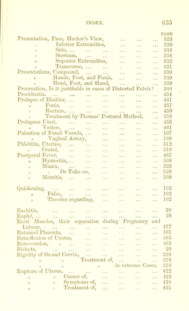 PAGE Presentation, Face, Hecker’s View, 323 Inferior Extremities, 330 It Side, ... 338 M Sternum, 338 II Superior Extremities, 332 II Transverse, ... 331 Presentations, Compound, 339 n Hands, Foot, and Funis, 339 n Head, Foot, and Hand, 339 Procreation, Is it justifiable in cases of Distorted Pelvis ? 300 Procidentia, 454 Prolapse of Bladder, ... 461 II Funis, 357 r Eectum, ... 459 II Treatment by Thomas’ Postural Method, ... 358 Prolapsus Uteri, 455 II Vesicfe, 461 Pulsation of Funal Vessels, ... 107 II Vaginal Artery, 109 Phlebitis, Uterine, 512 II Crural, 516 Puerperal Fever, 487 n Hysteritis, ... 509 II Mania, 523 II II Dr Tuke on. 529 ii Metritis, 509 Quickening, 102 n False, 102 II Theories regarding. 102 Rachitis, 20 Raph^, ... 28 Recti Muscles, their separation during Pregnancy and Labour, 477 Retained Placenta, 361 Retroflexion of Uterus, 465 Retroversion, « 463 Rickets, 20 Rigidity of Os and Cervix, 216 II II Treatment of. 216 II ,1 II in extreme Cases, 216 Rupture of Uteru.s, ... 422 II II Causes of. 423 II II Symptoms of. 424 „ 1 Treatment of, ... 425
