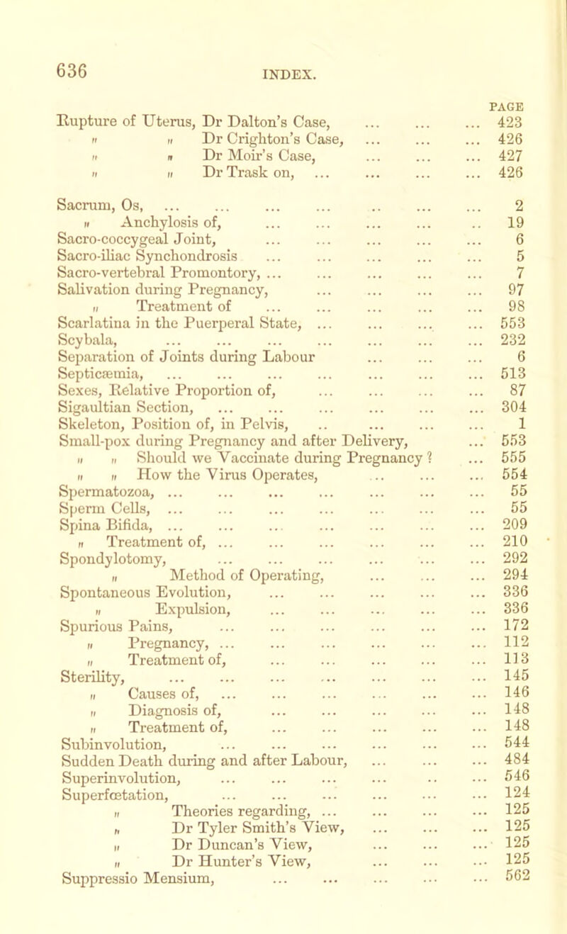 PAGE Rupture of Uterus, Dr Dalton’s Case, 423 n „ Dr Crighton’s Case, ... ... ... 426 'I It Dr Moir’s Case, ... ... ... 427 It II DrTraskon, ... ... ... ... 426 Sacrum, Os, ... ... ... ... .. ... ... 2 II Anchylosis of, ... ... ... ... .. 19 Sacro-coccygeal Joint, ... ... ... ... ... 6 Sacro-iliac Synchondrosis ... ... ... ... ... 5 Sacro-vertebral Promontory, ... ... ... ... ... 7 Salivation during Pregnancy, ... ... ... ... 97 II Treatment of ... ... ... ... ... 98 Scarlatina ill the Puerperal State, ... ... ... ... 553 Scybala, ... ... ... ... ... ... ... 232 Separation of Joints during Labour ... ... ... 6 Septicaemia, ... ... ... ... ... ... ... 513 Sexes, Relative Proportion of, ... ... ... ... 87 Sigaultian Section, ... ... ... ... ... ... 304 Skeleton, Position of, in Pelvis, .. ... ... ... 1 Small-pox during Pregnancy and after Delivery, ... 553 II II Should we Vaccinate during Pregnancy ? ... 555 II II How the Virus Oiierates, .. ... ... 554 Spermatozoa, ... ... ... ... ... ... ... 55 Sperm Cells, ... ... ... ... ... ... ... 65 Spina Bifida, ... ... ... ... ... ... ... 209 II Treatment of, ... ... ... ... ... ... 210 Spondylotomy, ... ... ... ... 292 II Method of Operating, ... ... ... 294 Spontaneous Evolution, ... ... ... ... ... 336 II Expulsion, ... ... ... ... ... 336 Spurious Pains, ... ... ... ... ... ... 172 II Pregnancy, ... ... ... ... ... ... 112 II Treatment of, ... ... ... ... ... 113 Sterility, ... ... ... ... ... ... ... 145 II Causes of, ... ... ... ... ... ... 146 II Diagnosis of, ... ... ... ... ... 148 II Treatment of, ... ... ... 148 Subinvolution, ... ... ... ... ... ... 544 Sudden Death during and after Labour, ... ... ... 484 Superinvolution, ... ... ... ... .. ... 546 Superfostation, ... ... ... ... ... ■•. 124 II Theories regarding, ... ... ... ... 125 n Dr Tyler Smith’s View, 125 II Dr Duncan’s View, 125 II Dr Hunter’s View, ... ... ... 125 Suppressio Mensium, ... ... ... ... 562