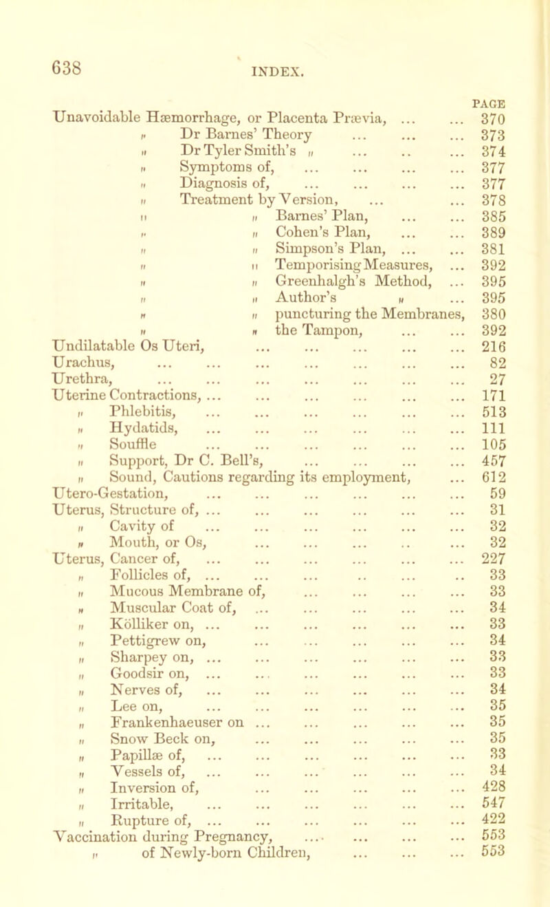 Unavoidable Hsemorrhage, or Placenta Prievia, ... PAGE 370 I. Dr Barnes’ Theory II Dr Tyler Smith’s ,, 373 374 II Symptoms of, 377 11 Diagnosis of, 377 11 Treatment by Yersion, 11 II Barnes’Plan, 378 385 1. II Cohen’s Plan, 389 II II Simpson’s Plan, ... 381 II II Temporising Measures, 392 II II Greenhalgh’s Method, II II Author’s II 395 395 » II puncturing the Membranes, 380 II » the Tampon, 392 Undilatable Os Uteri, 216 Urachus, 82 Urethra, 27 Uterine Contractions, ... 171 11 Phlebitis, 513 11 Hydatids, 111 II Souffle 105 II Support, Dr C. Bell’s, 457 II Sound, Cautions regarding its employment. 612 Utero-Gestation, 59 Uterus, Structure of, ... II Cavity of 31 32 n Mouth, or Os, 32 Uterus, Cancer of. 227 „ FoUicles of, ... 33 II Mucous Membrane of. 33 H Muscular Coat of. 34 II KoUiker on, ... 33 II Pettigrew on. 34 II Sharpey on, ... 33 II Good sir on, ... 33 II Nerves of. 34 II Lee on. 35 II Frankenhaeuser on ... 35 II Snow Beck on, ... ... 35 II PapiUse of, ... 33 II Vessels of. 34 II Inversion of. 428 II Irritable, 547 II Rupture of, ... 422 Vaccination during Pregnancy, 553 ii of Newly-born Children, 553