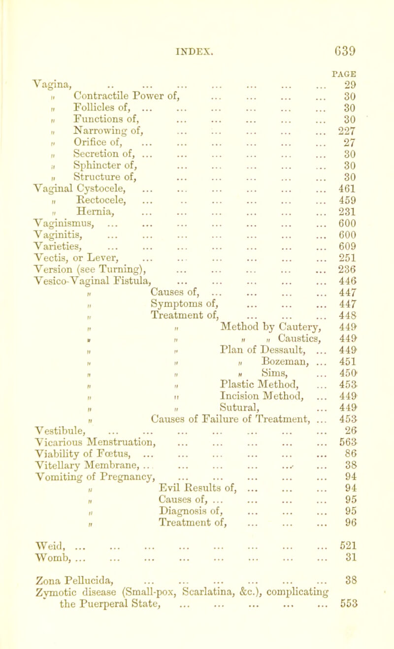 PAGE Vagina, II Contractile Power of, II Follicles of, ... II Functions of, II Narrowing of, II Orifice of, „ Secretion of, ... II Sphincter of, II Structure of. Vaginal Cystocele, II Eectocele, II Hernia, Vaginismus, V aginitis. Varieties, Vectis, or Lever, Version (see Turning), Vesico-Vaginal Fistula, „ Causes of, ... „ Symptoms of, I, Treatment of, II II Method by Cautery, 441t ■ II II II Caustics, 44& II II Plan of Dessault, ... 44i> I. II II Bozeman, ... 451 II II H Sims, ... 450 II II Plastic Method, ... 45S 11 II Incision Method, ... 449 II II Sutural, ... 449 II Causes of Failure of Treatment, ... 453 Vestibule, ... ... ... ... ... ... ... 26 Vicarious Menstruation, ... ... ... ... ... 563 Viability of Foetus, ... ... ... ... ... ... 86 Vitellary Membrane, .. ... ... ... ...- ... 38 Vomiting of Pregnancy, ... ... ... ... ... 94 II Evil Eesults of, ... ... ... 94 II Causes of, ... ... ... ... 95 II Diagnosis of, ... ... ... 95 n Treatment of, ... ... ... 96 Weid, 521 Womb, ... ... ... ... ... ... ... ... 31 Zona PeUucida, ... ... ... ... ... ... 38 Zymotic disease (Small-pox, Scarlatina, &c.), complicating the Puerperal State, ... ... ... ... ... 553 30 30 30 227 27 30 30 30 461 459 231 600 600 609 251 236 446 447 447 448